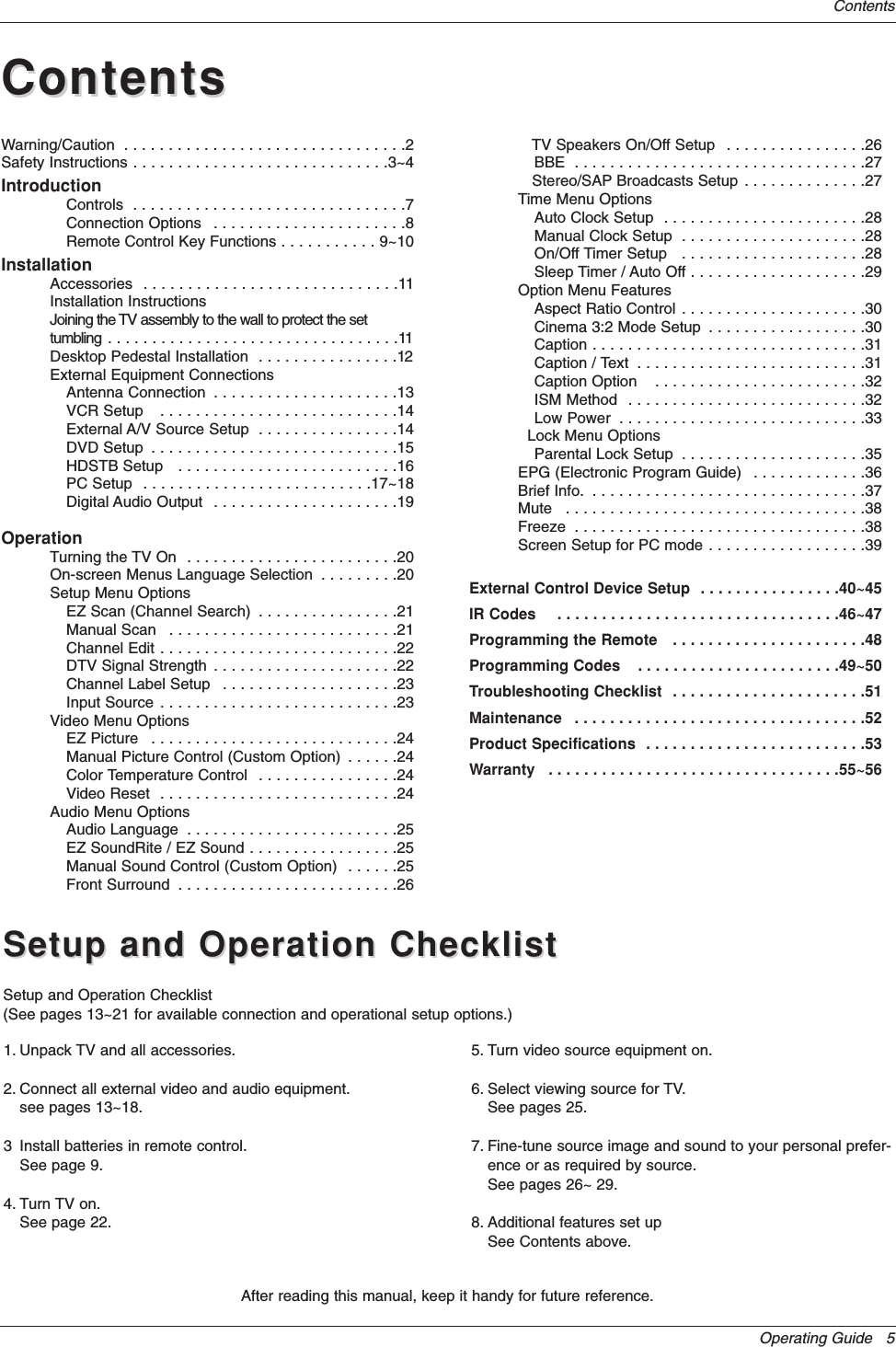Operating Guide   5ContentsAfter reading this manual, keep it handy for future reference.Warning/Caution  . . . . . . . . . . . . . . . . . . . . . . . . . . . . . . . .2Safety Instructions . . . . . . . . . . . . . . . . . . . . . . . . . . . . .3~4IntroductionControls  . . . . . . . . . . . . . . . . . . . . . . . . . . . . . . .7Connection Options  . . . . . . . . . . . . . . . . . . . . . .8Remote Control Key Functions . . . . . . . . . . . 9~10InstallationAccessories  . . . . . . . . . . . . . . . . . . . . . . . . . . . . .11Installation InstructionsJoining the TV assembly to the wall to protect the set tumbling . . . . . . . . . . . . . . . . . . . . . . . . . . . . . . . . .11Desktop Pedestal Installation  . . . . . . . . . . . . . . . .12External Equipment ConnectionsAntenna Connection  . . . . . . . . . . . . . . . . . . . . .13VCR Setup   . . . . . . . . . . . . . . . . . . . . . . . . . . .14External A/V Source Setup  . . . . . . . . . . . . . . . .14DVD Setup  . . . . . . . . . . . . . . . . . . . . . . . . . . . .15HDSTB Setup   . . . . . . . . . . . . . . . . . . . . . . . . .16PC Setup  . . . . . . . . . . . . . . . . . . . . . . . . . .17~18Digital Audio Output  . . . . . . . . . . . . . . . . . . . . .19OperationTurning the TV On  . . . . . . . . . . . . . . . . . . . . . . . .20On-screen Menus Language Selection  . . . . . . . . .20Setup Menu OptionsEZ Scan (Channel Search)  . . . . . . . . . . . . . . . .21Manual Scan   . . . . . . . . . . . . . . . . . . . . . . . . . .21Channel Edit . . . . . . . . . . . . . . . . . . . . . . . . . . .22DTV Signal Strength  . . . . . . . . . . . . . . . . . . . . .22Channel Label Setup  . . . . . . . . . . . . . . . . . . . .23Input Source . . . . . . . . . . . . . . . . . . . . . . . . . . .23Video Menu OptionsEZ Picture  . . . . . . . . . . . . . . . . . . . . . . . . . . . .24Manual Picture Control (Custom Option)  . . . . . .24Color Temperature Control  . . . . . . . . . . . . . . . .24Video Reset  . . . . . . . . . . . . . . . . . . . . . . . . . . .24Audio Menu OptionsAudio Language  . . . . . . . . . . . . . . . . . . . . . . . .25EZ SoundRite / EZ Sound . . . . . . . . . . . . . . . . .25Manual Sound Control (Custom Option)  . . . . . .25Front Surround  . . . . . . . . . . . . . . . . . . . . . . . . .26TV Speakers On/Off Setup  . . . . . . . . . . . . . . . .26BBE  . . . . . . . . . . . . . . . . . . . . . . . . . . . . . . . . .27Stereo/SAP Broadcasts Setup . . . . . . . . . . . . . .27Time Menu OptionsAuto Clock Setup  . . . . . . . . . . . . . . . . . . . . . . .28Manual Clock Setup  . . . . . . . . . . . . . . . . . . . . .28On/Off Timer Setup   . . . . . . . . . . . . . . . . . . . . .28Sleep Timer / Auto Off . . . . . . . . . . . . . . . . . . . .29Option Menu FeaturesAspect Ratio Control . . . . . . . . . . . . . . . . . . . . .30Cinema 3:2 Mode Setup  . . . . . . . . . . . . . . . . . .30Caption . . . . . . . . . . . . . . . . . . . . . . . . . . . . . . .31Caption / Text  . . . . . . . . . . . . . . . . . . . . . . . . . .31Caption Option   . . . . . . . . . . . . . . . . . . . . . . . .32ISM Method  . . . . . . . . . . . . . . . . . . . . . . . . . . .32Low Power  . . . . . . . . . . . . . . . . . . . . . . . . . . . .33Lock Menu OptionsParental Lock Setup  . . . . . . . . . . . . . . . . . . . . .35EPG (Electronic Program Guide)  . . . . . . . . . . . . .36Brief Info.  . . . . . . . . . . . . . . . . . . . . . . . . . . . . . . .37Mute  . . . . . . . . . . . . . . . . . . . . . . . . . . . . . . . . . .38Freeze  . . . . . . . . . . . . . . . . . . . . . . . . . . . . . . . . .38Screen Setup for PC mode . . . . . . . . . . . . . . . . . .39External Control Device Setup  . . . . . . . . . . . . . . . .40~45IR Codes    . . . . . . . . . . . . . . . . . . . . . . . . . . . . . . . .46~47Programming the Remote   . . . . . . . . . . . . . . . . . . . . . .48Programming Codes    . . . . . . . . . . . . . . . . . . . . . . .49~50Troubleshooting Checklist  . . . . . . . . . . . . . . . . . . . . . .51Maintenance  . . . . . . . . . . . . . . . . . . . . . . . . . . . . . . . . .52Product Specifications  . . . . . . . . . . . . . . . . . . . . . . . . .53Warranty   . . . . . . . . . . . . . . . . . . . . . . . . . . . . . . . . .55~56ContentsContentsSetup and Operation ChecklistSetup and Operation ChecklistSetup and Operation Checklist(See pages 13~21 for available connection and operational setup options.)1. Unpack TV and all accessories.2. Connect all external video and audio equipment.see pages 13~18.3 Install batteries in remote control.See page 9.4. Turn TV on.See page 22.5. Turn video source equipment on.6. Select viewing source for TV.See pages 25.7. Fine-tune source image and sound to your personal prefer-ence or as required by source. See pages 26~ 29.8. Additional features set upSee Contents above.