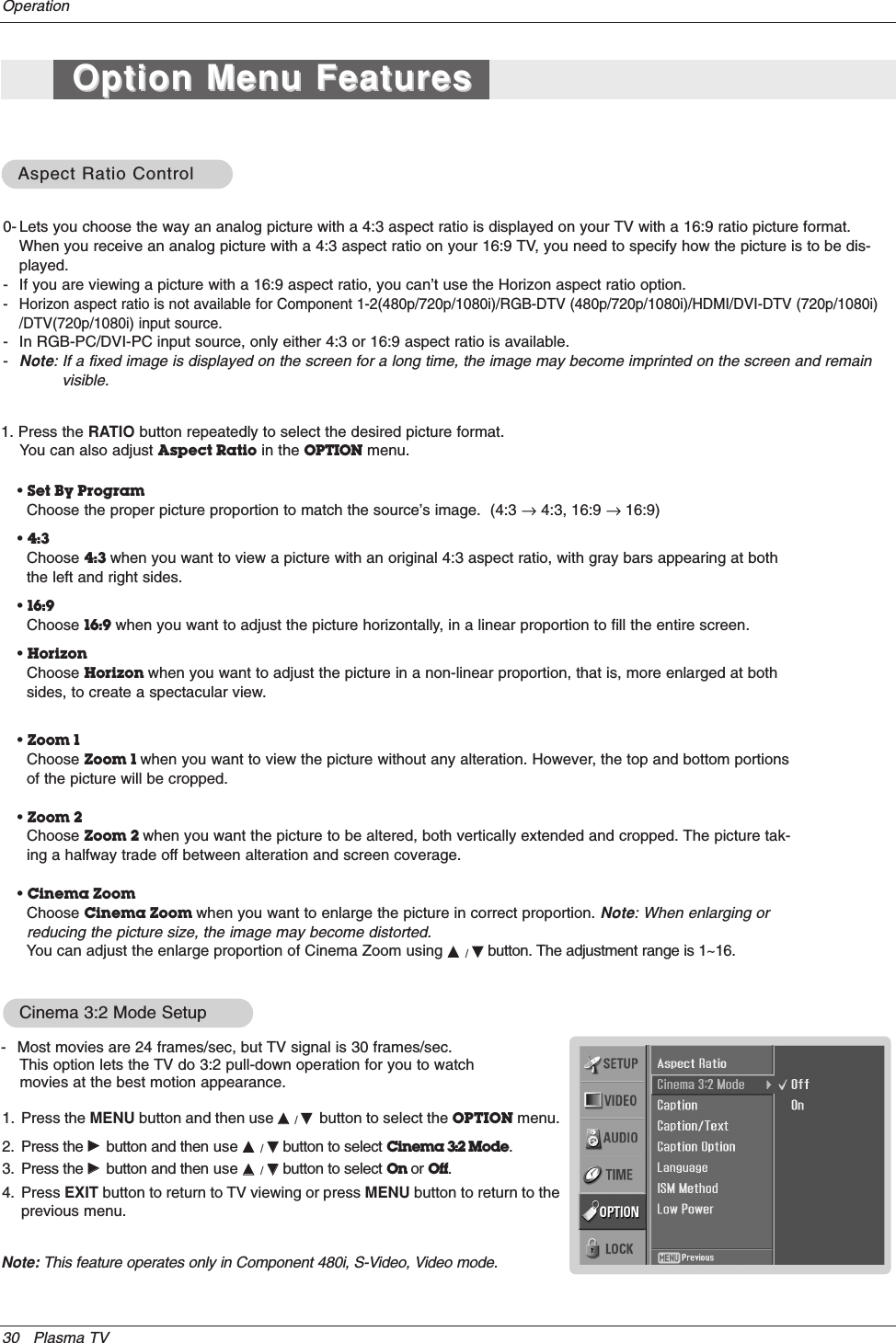 30 Plasma TVOperationAspect Ratio ControlAspect Ratio Control0- Lets you choose the way an analog picture with a 4:3 aspect ratio is displayed on your TV with a 16:9 ratio picture format.When you receive an analog picture with a 4:3 aspect ratio on your 16:9 TV, you need to specify how the picture is to be dis-played. - If you are viewing a picture with a 16:9 aspect ratio, you can’t use the Horizon aspect ratio option.- Horizon aspect ratio is not available for Component 1-2(480p/720p/1080i)/RGB-DTV (480p/720p/1080i)/HDMI/DVI-DTV (720p/1080i)/DTV(720p/1080i) input source.- In RGB-PC/DVI-PC input source, only either 4:3 or 16:9 aspect ratio is available.-Note: If a fixed image is displayed on the screen for a long time, the image may become imprinted on the screen and remainvisible.• Set By ProgramChoose the proper picture proportion to match the source’s image.  (4:3 →4:3, 16:9 → 16:9)• 4:3Choose 4:3 when you want to view a picture with an original 4:3 aspect ratio, with gray bars appearing at boththe left and right sides.• 16:9Choose 16:9 when you want to adjust the picture horizontally, in a linear proportion to fill the entire screen.• HorizonChoose Horizon when you want to adjust the picture in a non-linear proportion, that is, more enlarged at bothsides, to create a spectacular view.• Zoom 1Choose Zoom 1 when you want to view the picture without any alteration. However, the top and bottom portionsof the picture will be cropped.• Zoom 2Choose Zoom 2 when you want the picture to be altered, both vertically extended and cropped. The picture tak-ing a halfway trade off between alteration and screen coverage.• Cinema ZoomChoose Cinema Zoom when you want to enlarge the picture in correct proportion. Note: When enlarging orreducing the picture size, the image may become distorted. You can adjust the enlarge proportion of Cinema Zoom using DD  / EEbutton. The adjustment range is 1~16.1. Press the RATIO button repeatedly to select the desired picture format. You can also adjust Aspect Ratio in the OPTION menu.Cinema 3:2 Mode Setup- Most movies are 24 frames/sec, but TV signal is 30 frames/sec. This option lets the TV do 3:2 pull-down operation for you to watchmovies at the best motion appearance.1. Press the MENU button and then use DD  / EEbutton to select the OPTION menu.2. Press the GGbutton and then use DD  / EEbutton to select Cinema 3:2 Mode.3. Press the GGbutton and then use DD  / EEbutton to select On or Off.4. Press EXIT button to return to TV viewing or press MENU button to return to theprevious menu.Option Menu FeaturesOption Menu FeaturesNote: This feature operates only in Component 480i, S-Video, Video mode.