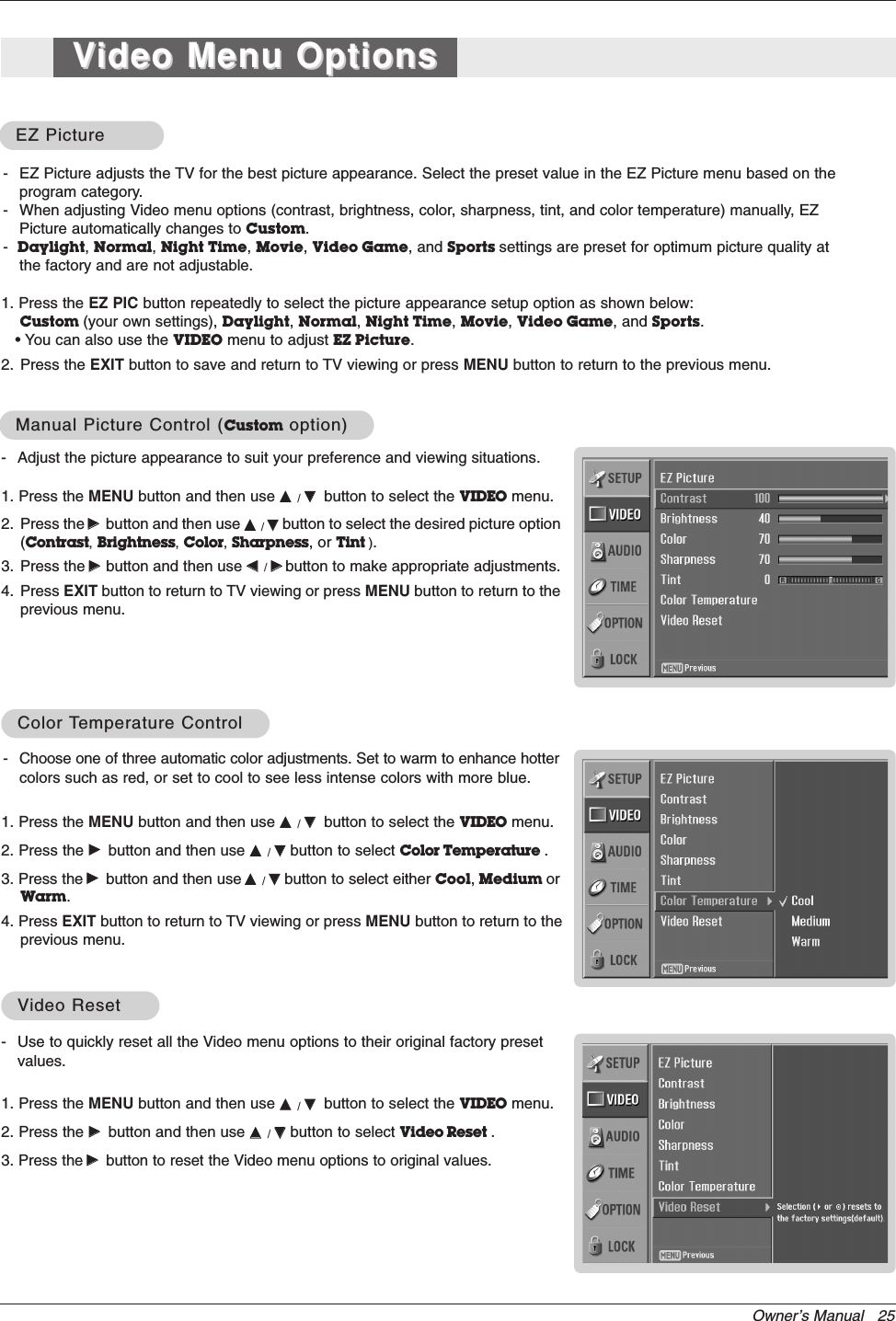 Owner’s Manual   25- Use to quickly reset all the Video menu options to their original factory presetvalues.1. Press the MENU button and then use DD  / EEbutton to select the VIDEO menu.2. Press the GGbutton and then use DD  / EEbutton to select Video Reset . 3. Press the GGbutton to reset the Video menu options to original values.VVideo Resetideo Reset- Adjust the picture appearance to suit your preference and viewing situations.1. Press the MENU button and then use DD  / EEbutton to select the VIDEO menu.2. Press the GGbutton and then use DD  / EEbutton to select the desired picture option(Contrast,Brightness,Color,Sharpness, or Tint ).3. Press the GGbutton and then use FF  / GGbutton to make appropriate adjustments.4. Press EXIT button to return to TV viewing or press MENU button to return to theprevious menu.1. Press the EZ PIC button repeatedly to select the picture appearance setup option as shown below:Custom (your own settings), Daylight, Normal, Night Time, Movie, Video Game, and Sports.• You can also use the VIDEO menu to adjust EZ Picture.2. Press the EXIT button to save and return to TV viewing or press MENU button to return to the previous menu. EZ PictureEZ PictureManual Picture Control (Manual Picture Control (Custom option)option)- Choose one of three automatic color adjustments. Set to warm to enhance hottercolors such as red, or set to cool to see less intense colors with more blue.1. Press the MENU button and then use DD  / EEbutton to select the VIDEO menu.2. Press the GGbutton and then use DD  / EEbutton to select Color Temperature . 3. Press the GGbutton and then use DD  / EEbutton to select either Cool,Medium orWarm.4. Press EXIT button to return to TV viewing or press MENU button to return to theprevious menu.Color Color TTemperature Controlemperature Control- EZ Picture adjusts the TV for the best picture appearance. Select the preset value in the EZ Picture menu based on theprogram category.- When adjusting Video menu options (contrast, brightness, color, sharpness, tint, and color temperature) manually, EZPicture automatically changes to Custom.-Daylight, Normal, Night Time, Movie, Video Game, and Sports settings are preset for optimum picture quality atthe factory and are not adjustable.VVideo Menu Optionsideo Menu Options