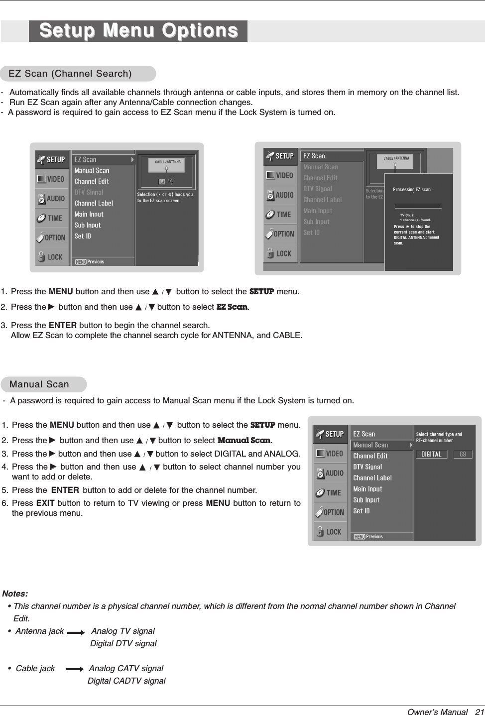 Owner’s Manual   21- Automatically finds all available channels through antenna or cable inputs, and stores them in memory on the channel list.- Run EZ Scan again after any Antenna/Cable connection changes.-  A password is required to gain access to EZ Scan menu if the Lock System is turned on.1. Press the MENU button and then use DD  / EEbutton to select the SETUP menu.2. Press the GGbutton and then use DD  / EEbutton to select EZ Scan.3. Press the ENTER button to begin the channel search.Allow EZ Scan to complete the channel search cycle for ANTENNA, and CABLE.EZ Scan (Channel Search)EZ Scan (Channel Search)1. Press the MENU button and then use DD  / EEbutton to select the SETUP menu.2. Press the GGbutton and then use DD  / EEbutton to select Manual Scan.3. Press the GGbutton and then use DD  / EEbutton to select DIGITAL and ANALOG.4. Press the GGbutton and then use DD  / EEbutton to select channel number youwant to add or delete.5. Press the ENTER button to add or delete for the channel number.6. Press EXIT button to return to TV viewing or press MENU button to return tothe previous menu.Manual ScanManual ScanNotes:• This channel number is a physical channel number, which is different from the normal channel number shown in ChannelEdit.•  Antenna jack           Analog TV signalDigital DTV signal•  Cable jack  Analog CATV signalDigital CADTV signalSetup Menu OptionsSetup Menu Options-  A password is required to gain access to Manual Scan menu if the Lock System is turned on.