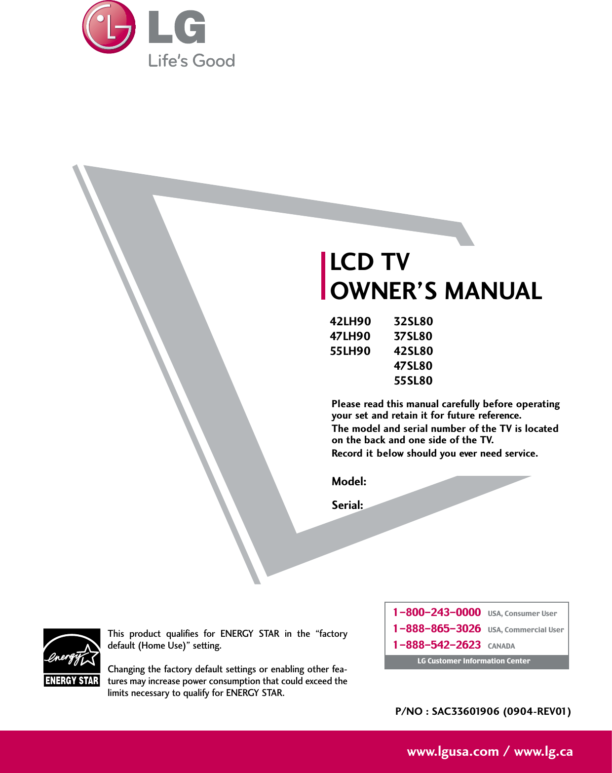 Please read this manual carefully before operatingyour set and retain it for future reference.The model and serial number of the TV is locatedon the back and one side of the TV. Record it below should you ever need service.LCD TVOWNER’S MANUAL42LH9047LH9055LH90P/NO : SAC33601906 (0904-REV01)www.lgusa.com / www.lg.caThis  product  qualifies  for  ENERGY  STAR  in  the  “factorydefault (Home Use)” setting.Changing the factory default settings or enabling other fea-tures may increase power consumption that could exceed thelimits necessary to qualify for ENERGY STAR.Model:Serial:1-800-243-0000   USA, Consumer User1-888-865-3026   USA, Commercial User1-888-542-2623   CANADALG Customer Information Center32SL8037SL8042SL8047SL8055SL80