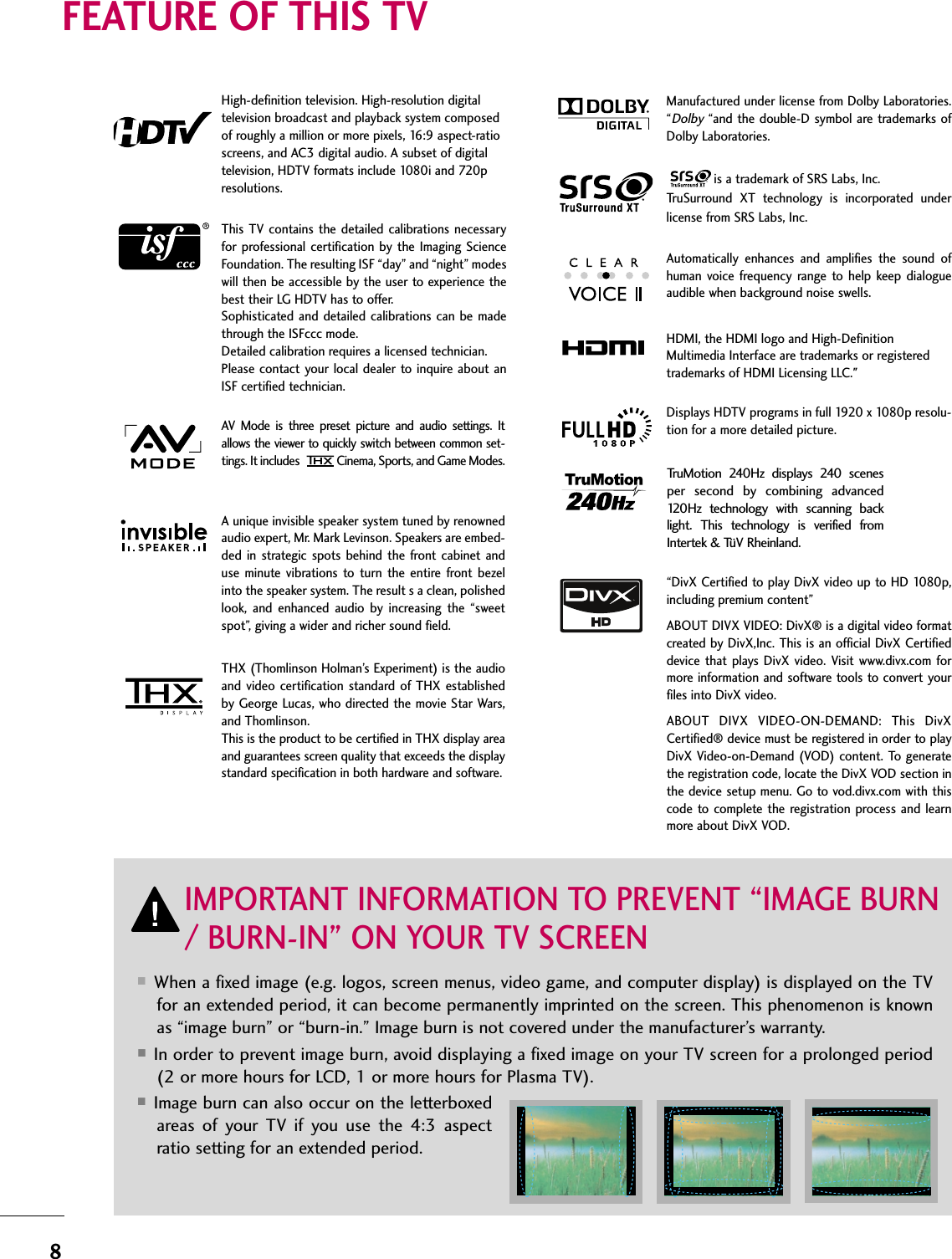 8FEATURE OF THIS TV■When a fixed image (e.g. logos, screen menus, video game, and computer display) is displayed on the TVfor an extended period, it can become permanently imprinted on the screen. This phenomenon is knownas “image burn” or “burn-in.” Image burn is not covered under the manufacturer’s warranty. ■In order to prevent image burn, avoid displaying a fixed image on your TV screen for a prolonged period(2 or more hours for LCD, 1 or more hours for Plasma TV). ■Image burn can also occur on the letterboxedareas  of  your  TV  if  you  use  the  4:3  aspectratio setting for an extended period.IMPORTANT INFORMATION TO PREVENT “IMAGE BURN/ BURN-IN” ON YOUR TV SCREENAV  Mode  is  three  preset  picture  and  audio  settings.  Itallows the viewer to quickly switch between common set-tings. It includes Cinema, Sports, and Game Modes.Displays HDTV programs in full 1920 x 1080p resolu-tion for a more detailed picture.Automatically  enhances  and  amplifies  the  sound  ofhuman  voice  frequency range  to  help  keep  dialogueaudible when background noise swells.A unique invisible speaker system tuned by renownedaudio expert, Mr. Mark Levinson. Speakers are embed-ded  in  strategic spots  behind the  front cabinet anduse  minute  vibrations  to  turn  the  entire  front  bezelinto the speaker system. The result s a clean, polishedlook,  and  enhanced  audio  by  increasing  the  “sweetspot”, giving a wider and richer sound field.HDMI, the HDMI logo and High-DefinitionMultimedia Interface are trademarks or registeredtrademarks of HDMI Licensing LLC.&quot;is a trademark of SRS Labs, Inc.TruSurround  XT  technology  is  incorporated  underlicense from SRS Labs, Inc.Manufactured under license from Dolby Laboratories.“Dolby“and the double-D symbol are trademarks ofDolby Laboratories. This TV contains the  detailed calibrations necessaryfor professional  certification by  the  Imaging  ScienceFoundation. The resulting ISF “day” and “night” modeswill then be accessible by the user to experience thebest their LG HDTV has to offer.Sophisticated  and detailed  calibrations  can be madethrough the ISFccc mode.Detailed calibration requires a licensed technician.Please contact your  local dealer to inquire  about anISF certified technician.High-definition television. High-resolution digitaltelevision broadcast and playback system composedof roughly a million or more pixels, 16:9 aspect-ratioscreens, and AC3 digital audio. A subset of digitaltelevision, HDTV formats include 1080i and 720presolutions.TruMotion  240Hz  displays  240  scenesper  second  by  combining  advanced120Hz  technology  with  scanning  backlight.  This  technology  is  verified  fromIntertek &amp; TüV Rheinland.“DivX Certified to play DivX video up to HD 1080p,including premium content”ABOUT DIVX VIDEO: DivX® is a digital video formatcreated by DivX,Inc. This is an official DivX Certifieddevice that  plays  DivX  video.  Visit www.divx.com  formore information and software tools to convert yourfiles into DivX video.ABOUT  DIVX  VIDEO-ON-DEMAND:  This  DivXCertified® device must be registered in order to playDivX Video-on-Demand (VOD) content. To generatethe registration code, locate the DivX VOD section inthe device setup menu. Go to vod.divx.com with thiscode to  complete  the  registration process and learnmore about DivX VOD. THX (Thomlinson Holman’s Experiment) is the audioand  video  certification standard  of  THX  establishedby George Lucas, who directed the movie Star Wars,and Thomlinson. This is the product to be certified in THX display areaand guarantees screen quality that exceeds the displaystandard specification in both hardware and software. 