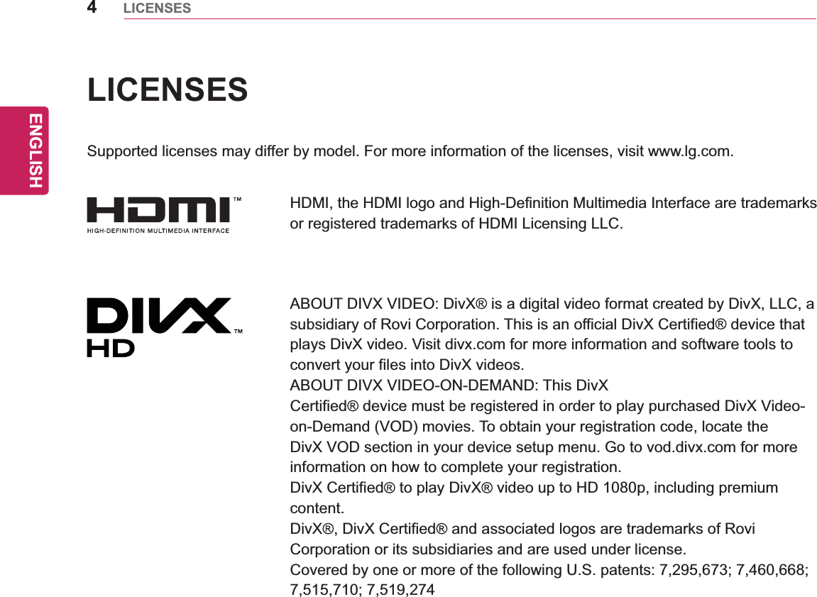 ENGLISH4LICENSESLICENSESSupported licenses may differ by model. For more information of the licenses, visit www.lg.com.HDMI, the HDMI logo and High-Definition Multimedia Interface are trademarks or registered trademarks of HDMI Licensing LLC.ABOUT DIVX VIDEO: DivX  is a digital video format created by DivX, LLC, a subsidiary of Rovi Corporation. This is an official DivX Certified  device that plays DivX video. Visit divx.com for more information and software tools to convert your files into DivX videos.ABOUT DIVX VIDEO-ON-DEMAND: This DivXCertified  device must be registered in order to play purchased DivX Video-on-Demand (VOD) movies. To obtain your registration code, locate the DivX VOD section in your device setup menu. Go to vod.divx.com for more information on how to complete your registration.DivX Certified  to play DivX  video up to HD 1080p, including premium content.DivX , DivX Certified  and associated logos are trademarks of Rovi Corporation or its subsidiaries and are used under license.Covered by one or more of the following U.S. patents: 7,295,673; 7,460,668; 7,515,710; 7,519,274