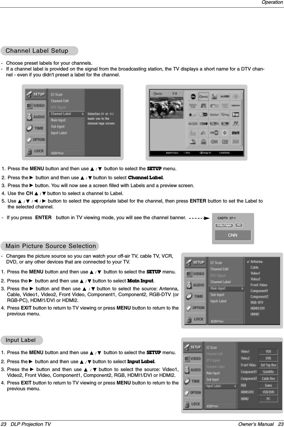 23 DLP Projection TV Owner’s Manual   23Operation- Changes the picture source so you can watch your off-air TV, cable TV, VCR,DVD, or any other devices that are connected to your TV. 1. Press the MENU button and then use D / Ebutton to select the SETUP menu.2. Press the Gbutton and then use D / Ebutton to select Main Input.3. Press the Gbutton and then use D  /  Ebutton to select the source: Antenna,Cable, Video1, Video2, Front Video, Component1, Component2, RGB-DTV (orRGB-PC), HDMI1/DVI or HDMI2.4. Press EXIT button to return to TV viewing or press MENU button to return to theprevious menu.Main Picture Source SelectionMain Picture Source Selection1. Press the MENU button and then use D / Ebutton to select the SETUP menu.2. Press the Gbutton and then use D / Ebutton to select Input Label.3. Press the Gbutton and then use D  /  Ebutton to select the source: Video1,Video2, Front Video, Component1, Component2, RGB, HDMI1/DVI or HDMI2.4. Press EXIT button to return to TV viewing or press MENU button to return to theprevious menu.Input LabelInput Label- Choose preset labels for your channels. - If a channel label is provided on the signal from the broadcasting station, the TV displays a short name for a DTV chan-nel - even if you didn&apos;t preset a label for the channel.1. Press the MENU button and then use D / Ebutton to select the SETUP menu.2. Press the Gbutton and then use D / Ebutton to select Channel Label.3. Press the Gbutton. You will now see a screen filled with Labels and a preview screen.4. Use the CH D / Ebutton to select a channel to Label. 5. Use D / E/ F / G  button to select the appropriate label for the channel, then press ENTER button to set the Label tothe selected channel.- If you press  ENTER button in TV viewing mode, you will see the channel banner. Channel Label SetupChannel Label SetupCADTV 27-1CNNDolby Digital HD