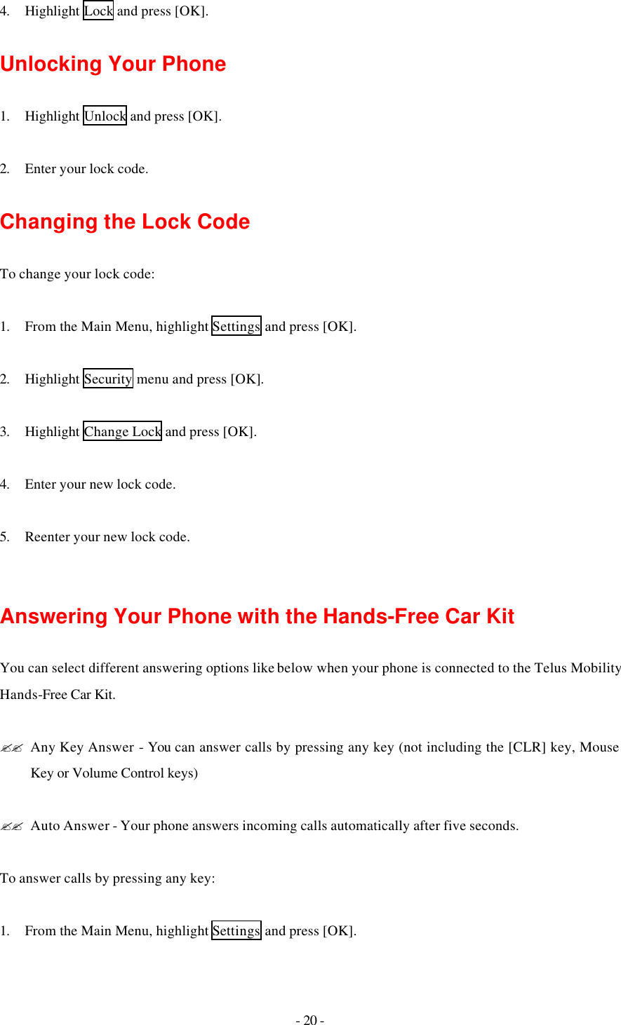 - 20 - 4. Highlight Lock and press [OK].  Unlocking Your Phone  1. Highlight Unlock and press [OK].  2. Enter your lock code.  Changing the Lock Code  To change your lock code:  1. From the Main Menu, highlight Settings and press [OK].  2. Highlight Security menu and press [OK].  3. Highlight Change Lock and press [OK].  4. Enter your new lock code.  5. Reenter your new lock code.   Answering Your Phone with the Hands-Free Car Kit  You can select different answering options like below when your phone is connected to the Telus Mobility Hands-Free Car Kit.  ?? Any Key Answer - You can answer calls by pressing any key (not including the [CLR] key, Mouse Key or Volume Control keys)  ?? Auto Answer - Your phone answers incoming calls automatically after five seconds.  To answer calls by pressing any key:  1. From the Main Menu, highlight Settings and press [OK]. 