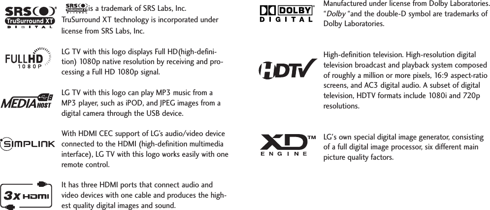 is a trademark of SRS Labs, Inc.TruSurround XT technology is incorporated underlicense from SRS Labs, Inc.LG TV with this logo displays Full HD(high-defini-tion) 1080p native resolution by receiving and pro-cessing a Full HD 1080p signal.LG TV with this logo can play MP3 music from aMP3 player, such as iPOD, and JPEG images from adigital camera through the USB device.With HDMI CEC support of LG’s audio/video deviceconnected to the HDMI (high-definition multimediainterface), LG TV with this logo works easily with oneremote control. It has three HDMI ports that connect audio andvideo devices with one cable and produces the high-est quality digital images and sound.TruSurround XTManufactured under license from Dolby Laboratories.“Dolby“and the double-D symbol are trademarks ofDolby Laboratories.  High-definition television. High-resolution digitaltelevision broadcast and playback system composedof roughly a million or more pixels, 16:9 aspect-ratioscreens, and AC3 digital audio. A subset of digitaltelevision, HDTV formats include 1080i and 720presolutions.LG&apos;s own special digital image generator, consistingof a full digital image processor, six different mainpicture quality factors.RTruSurround XT