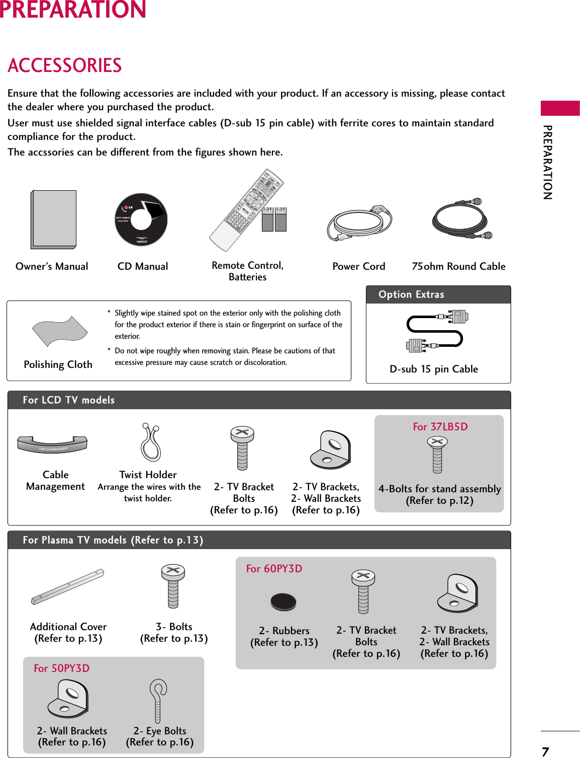 PREPARATION7PREPARATIONACCESSORIESEnsure that the following accessories are included with your product. If an accessory is missing, please contactthe dealer where you purchased the product. User must use shielded signal interface cables (D-sub 15 pin cable) with ferrite cores to maintain standardcompliance for the product.The accssories can be different from the figures shown here.OOppttiioonn EExxttrraassFFoorr LLCCDD TTVV mmooddeellssCableManagementTwist HolderArrange the wires with thetwist holder. 4-Bolts for stand assembly(Refer to p.12)For 37LB5DFFoorr PPllaassmmaa TTVV mmooddeellss ((RReeffeerr ttoo pp..1133))Additional Cover(Refer to p.13)3- Bolts(Refer to p.13)* Slightly wipe stained spot on the exterior only with the polishing clothfor the product exterior if there is stain or fingerprint on surface of theexterior.* Do not wipe roughly when removing stain. Please be cautions of thatexcessive pressure may cause scratch or discoloration.Polishing ClothLCD TV    PLASMA TVOwner&apos;s Manualhttp://www.lgusa.comwww.lg.caCopyright© 2007 LGE,All Rights Reserved.D-sub 15 pin Cable1.5V 1.5VOwner’s Manual Power Cord 75ohm Round CableRemote Control,Batteries1 2 3     456    7809   BACKVOLCHMUTEFAVBRIGHT -MENUBRIGHT +ENTEREXITTIMERRATIOSIMPLINKPOWERVCRTVDVDAUDIOCABLESTBMODETV INPUTINPUT CHFAVMENUBRIGHT +ENTERTTIMERRATIOSIMPLINK1VOLMUTEEXITCD Manual2- TV BracketBolts(Refer to p.16)2- TV Brackets,2- Wall Brackets(Refer to p.16)2- Rubbers(Refer to p.13)For 60PY3D2- TV BracketBolts(Refer to p.16)2- TV Brackets,2- Wall Brackets(Refer to p.16)2- Wall Brackets(Refer to p.16)2- Eye Bolts(Refer to p.16)For 50PY3D