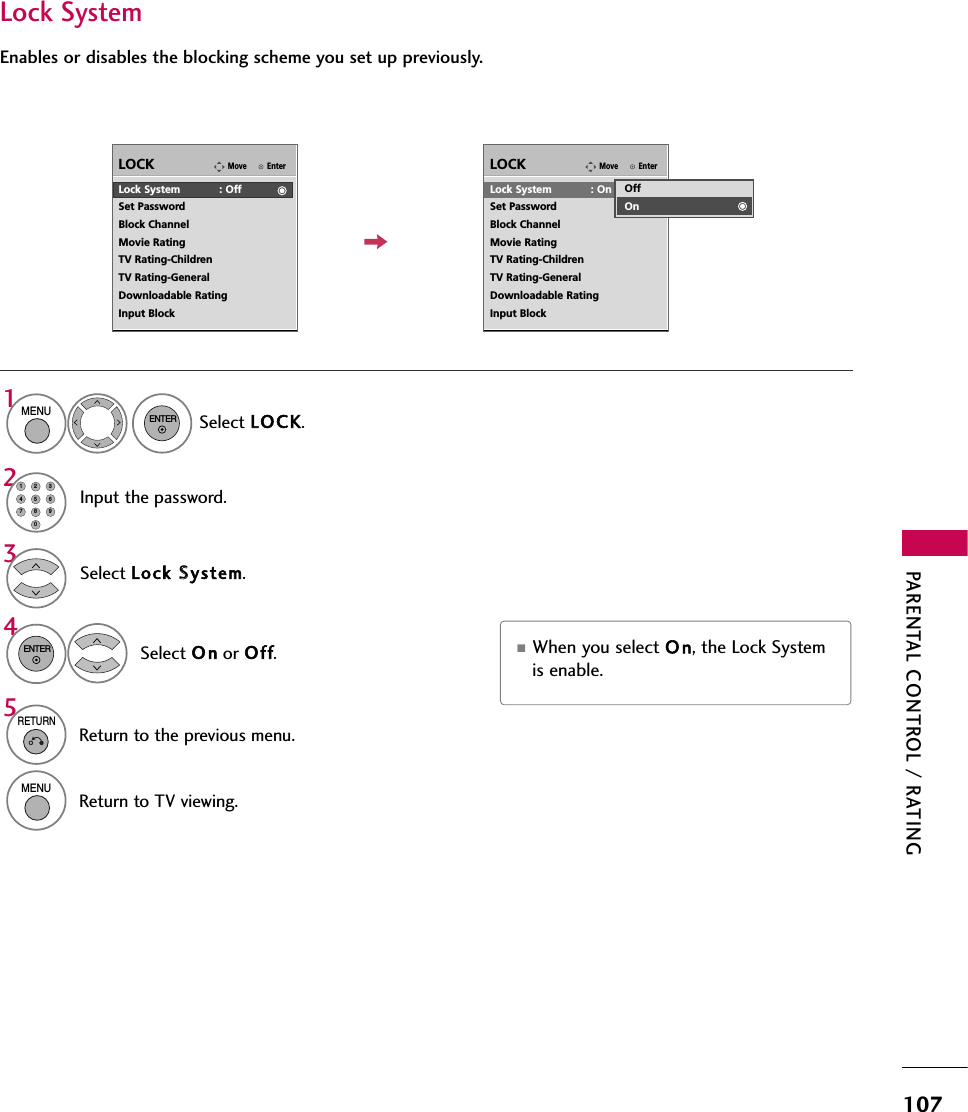 PARENTAL CONTROL / RATING107Enables or disables the blocking scheme you set up previously.Lock SystemEnterMoveLOCKLock System            : OffSet PasswordBlock ChannelMovie RatingTV Rating-ChildrenTV Rating-GeneralDownloadable RatingInput BlockSelect Lock SSystem.Select O n or Of f.43ENTEREnterMoveLOCKLock System            : OnSet PasswordBlock ChannelMovie RatingTV Rating-ChildrenTV Rating-GeneralDownloadable RatingInput BlockOffOn■When you select O n, the Lock Systemis enable.Select LOCK.1MENUENTERInput the password.214567809235RETURNReturn to the previous menu.MENUReturn to TV viewing.