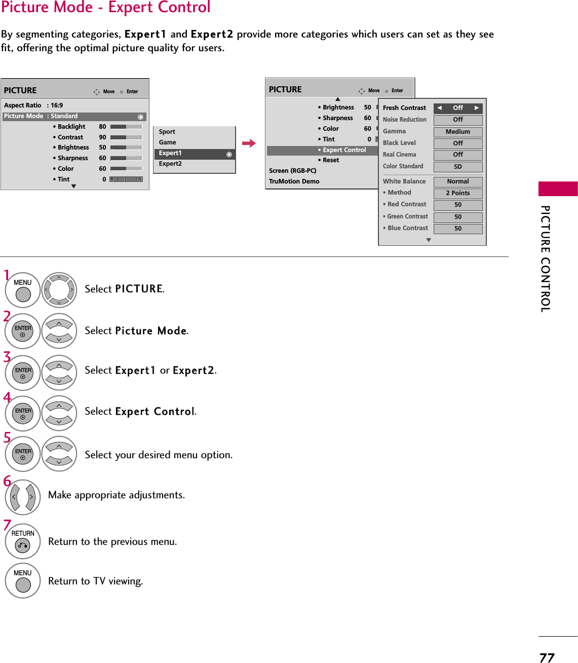 PICTURE CONTROL77Select your desired menu option.Select PPIICCTTUURREE.Select PPiiccttuurree  MMooddee.Select EExxppeerrtt  CCoonnttrrooll.Select EExxppeerrtt11or EExxppeerrtt22.1MENU32ENTERENTER4ENTER5ENTERMake appropriate adjustments.6Picture Mode - Expert ControlBy segmenting categories, EExxppeerrtt11and EExxppeerrtt22provide more categories which users can set as they seefit, offering the optimal picture quality for users.EnterMovePICTUREEAspect Ratio   : 16:9Picture Mode  : Standard• Backlight 80 • Contrast 90• Brightness 50• Sharpness 60• Color 60• Tint 0 RGSportGameExpert1Expert27RETURNReturn to the previous menu.MENUReturn to TV viewing.EnterMovePICTUREE• Brightness 50• Sharpness 60• Color 60• Tint 0• Expert Control• ResetScreen (RGB-PC)TruMotion DemoRGFFOff      GGFresh ContrastNoise ReductionOffGamma MediumBlack Level OffOffReal CinemaColor StandardSDWhite Balance Normal•Method 2 Points•Red Contrast 50•Green Contrast50•Blue Contrast 50E
