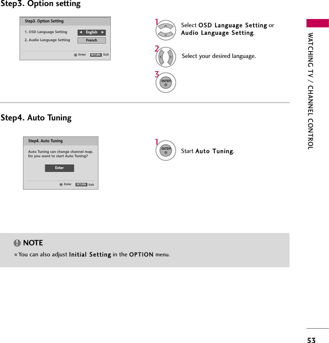 WATCHING TV / CHANNEL CONTROL53Select OOSSDD  LLaanngguuaaggee  SSeettttiinnggorAAuuddiioo  LLaanngguuaaggee  SSeettttiinngg.Start AAuuttoo  TTuunniinngg.Select your desired language.13ENTER1ENTER2Auto Tuning can change channel map.Do you want to start Auto Tuning?EnterExitEnterRETURNStep4. Auto TuningExitEnterRETURNStep3. Option Setting1. OSD Language SettingFFEnglish GG2. Audio Language Setting FrenchStep3. Option settingStep4. Auto Tuning■ You can also adjust IInniittiiaall  SSeettttiinnggin the OOPPTTIIOONN  menu.NOTE!