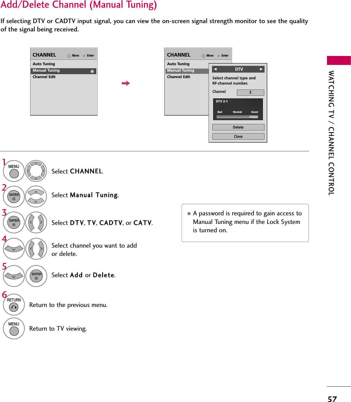 WATCHING TV / CHANNEL CONTROL57Select CCHHAANNNNEELL.1MENU2ENTERIf selecting DTV or CADTV input signal, you can view the on-screen signal strength monitor to see the qualityof the signal being received.Add/Delete Channel (Manual Tuning)EnterMoveCHANNELEnterMoveCHANNELChannelSelect channel type and RF-channel number.FF              DTVGG2CloseDeleteAuto TuningManual TuningChannel EditDTV 2-1Bad              Normal            GoodSelect MMaannuuaall  TTuunniinngg.Select DDTTVV, TTVV, CCAADDTTVV, or CCAATTVV.Select channel you want to addor delete.3ENTER4Select AAdddd  or DDeelleettee.5ENTERAuto TuningManual TuningChannel Edit■A password is required to gain access toManual Tuning menu if the Lock Systemis turned on.6RETURNReturn to the previous menu.MENUReturn to TV viewing.