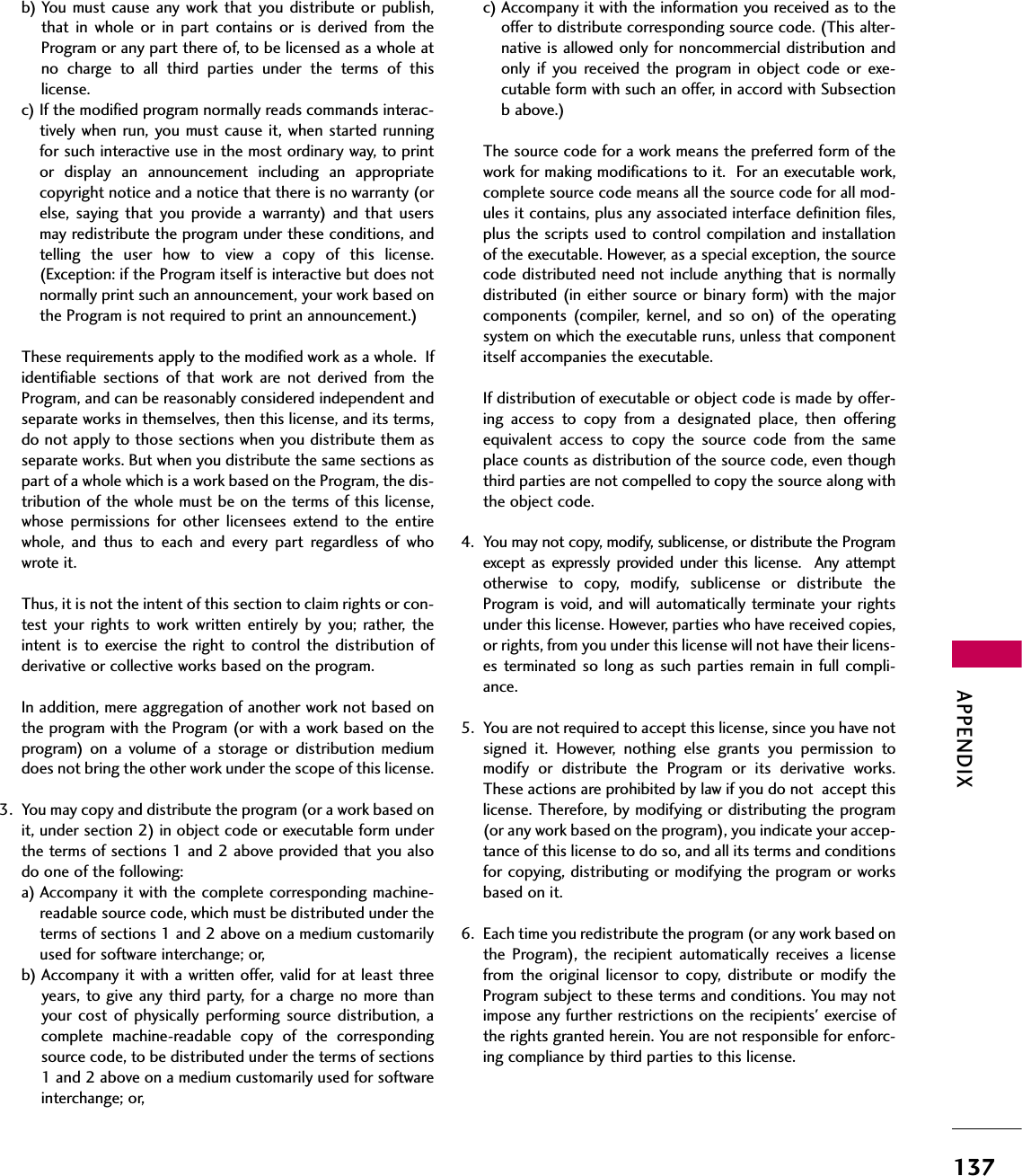 APPENDIX137b) You  must  cause any work that you distribute  or  publish,that  in  whole  or  in  part  contains  or  is  derived  from  theProgram or any part there of, to be licensed as a whole atno  charge  to  all  third  parties  under  the  terms  of  thislicense.c) If the modified program normally reads commands interac-tively  when  run, you must cause it, when started  runningfor such interactive use in the most ordinary way, to printor  display  an  announcement  including  an  appropriatecopyright notice and a notice that there is no warranty (orelse,  saying  that  you  provide a  warranty)  and  that  usersmay redistribute the program under these conditions, andtelling  the  user  how  to  view  a  copy  of  this  license.(Exception: if the Program itself is interactive but does notnormally print such an announcement, your work based onthe Program is not required to print an announcement.)These requirements apply to the modified work as a whole.  Ifidentifiable  sections  of  that  work  are  not  derived  from  theProgram, and can be reasonably considered independent andseparate works in themselves, then this license, and its terms,do not apply to those sections when you distribute them asseparate works. But when you distribute the same sections aspart of a whole which is a work based on the Program, the dis-tribution of the whole must be on the terms of this license,whose  permissions  for  other  licensees  extend  to  the  entirewhole,  and  thus  to  each  and  every  part  regardless  of  whowrote it.Thus, it is not the intent of this section to claim rights or con-test  your rights  to work written  entirely  by you;  rather,  theintent  is  to exercise the  right  to control the  distribution  ofderivative or collective works based on the program.In addition, mere aggregation of another work not based onthe program with the Program (or with a work based on theprogram)  on  a  volume  of  a  storage  or  distribution  mediumdoes not bring the other work under the scope of this license.3. You may copy and distribute the program (or a work based onit, under section 2) in object code or executable form underthe terms of sections 1 and 2 above provided that you alsodo one of the following:a) Accompany it with the complete corresponding machine-readable source code, which must be distributed under theterms of sections 1 and 2 above on a medium customarilyused for software interchange; or,b) Accompany it with a written offer, valid for at least threeyears, to give any third party, for a charge  no  more thanyour cost  of  physically performing  source  distribution,  acomplete  machine-readable  copy  of  the  correspondingsource code, to be distributed under the terms of sections1 and 2 above on a medium customarily used for softwareinterchange; or,c) Accompany it with the information you received as to theoffer to distribute corresponding source code. (This alter-native is allowed only for noncommercial distribution andonly  if  you  received  the  program  in  object  code  or  exe-cutable form with such an offer, in accord with Subsectionb above.)The source code for a work means the preferred form of thework for making modifications to it.  For an executable work,complete source code means all the source code for all mod-ules it contains, plus any associated interface definition files,plus the scripts used to control compilation and installationof the executable. However, as a special exception, the sourcecode distributed need not include anything that is normallydistributed (in either source or binary form) with the majorcomponents  (compiler,  kernel, and  so  on)  of  the  operatingsystem on which the executable runs, unless that componentitself accompanies the executable.If distribution of executable or object code is made by offer-ing  access  to  copy  from  a  designated  place,  then  offeringequivalent  access  to  copy  the  source  code  from  the  sameplace counts as distribution of the source code, even thoughthird parties are not compelled to copy the source along withthe object code.4. You may not copy, modify, sublicense, or distribute the Programexcept  as  expressly  provided  under  this  license.    Any  attemptotherwise  to  copy,  modify,  sublicense  or  distribute  theProgram is void, and will automatically terminate your rightsunder this license. However, parties who have received copies,or rights, from you under this license will not have their licens-es terminated so  long as such parties remain in full  compli-ance.5. You are not required to accept this license, since you have notsigned  it.  However,  nothing  else  grants  you  permission  tomodify  or  distribute  the  Program  or  its  derivative  works.These actions are prohibited by law if you do not  accept thislicense. Therefore, by modifying or distributing the program(or any work based on the program), you indicate your accep-tance of this license to do so, and all its terms and conditionsfor copying, distributing or modifying the program or worksbased on it.6. Each time you redistribute the program (or any work based onthe  Program),  the  recipient  automatically  receives  a  licensefrom the  original  licensor  to  copy,  distribute  or  modify  theProgram subject to these terms and conditions. You may notimpose any further restrictions on the recipients&apos; exercise ofthe rights granted herein. You are not responsible for enforc-ing compliance by third parties to this license.