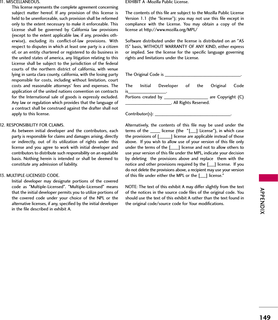 APPENDIX14911. MISCELLANEOUS.This license represents the complete agreement concerningsubject  matter  hereof.  If  any  provision  of  this  license  isheld to be unenforceable, such provision shall be reformedonly to the extent necessary to make it enforceable. ThisLicense  shall  be  governed  by  California  law  provisions(except to the extent applicable law, if any, provides oth-erwise),  excluding  its  conflict-of-law  provisions.  Withrespect to disputes in which at least one party is a citizenof, or an entity chartered or registered to do business inthe united states of america, any litigation relating to thisLicense shall be subject to the jurisdiction of the federalcourts  of  the  northern  district  of  california,  with  venuelying in santa clara county, california, with the losing partyresponsible  for  costs, including  without  limitation, courtcosts  and  reasonable  attorneys&apos;  fees  and  expenses.  Theapplication of the united nations convention on contractsfor the International sale of goods is expressly excluded.Any law or regulation which provides that the language ofa contract shall be construed against the drafter shall notapply to this license.12. RESPONSIBILITY FOR CLAIMS.As  between  initial  developer  and  the  contributors,  eachparty is responsible for claims and damages arising, directlyor  indirectly,  out  of  its  utilization  of  rights  under  thislicense and you agree to work with  initial developer  andcontributors to distribute such responsibility on an equitablebasis. Nothing herein is  intended or  shall  be deemed  toconstitute any admission of liability.13. MULTIPLE-LICENSED CODE.Initial  developer  may  designate  portions  of  the  coveredcode  as  &quot;Multiple-Licensed&quot;.  &quot;Multiple-Licensed&quot;  meansthat the initial developer permits you to utilize portions ofthe  covered  code  under  your  choice  of  the  NPL  or  thealternative licenses, if any, specified by the initial developerin the file described in exhibit A.EXHIBIT A -Mozilla Public License.The contents of this file are subject to the Mozilla Public LicenseVersion 1.1  (the “license”); you may not use  this  file except incompliance  with  the  License.  You  may  obtain  a  copy  of  thelicense at http://www.mozilla.org/MPL/Software distributed under the license is distributed on an &quot;ASIS&quot; basis, WITHOUT WARRANTY OF ANY KIND, either expressor  implied.  See  the  license  for  the  specific  language  governingrights and limitations under the License.The Original Code is ______________________________________.The  Initial  Developer  of  the  Original  Codeis___________________.Portions  created  by  ______________________  are  Copyright  (C)_______________________. All Rights Reserved.Contributor(s): ______________________________________.Alternatively,  the  contents  of  this  file  may  be  used  under  theterms of the _____ license (the  &quot;[___] License&quot;), in which casethe provisions of [______] license are applicable instead of thoseabove.  If you wish to allow use of your version of this file onlyunder the terms of the [____] license and not to allow others touse your version of this file under the MPL, indicate your decisionby  deleting    the  provisions  above  and  replace    them  with  thenotice and other provisions required by the [___] license.  If youdo not delete the provisions above, a recipient may use your versionof this file under either the MPL or the [___] license.&quot;NOTE: The text of this exhibit A may differ slightly from the textof the notices in the source code files of the original code. Youshould use the text of this exhibit A rather than the text found inthe original code/source code for Your modifications.