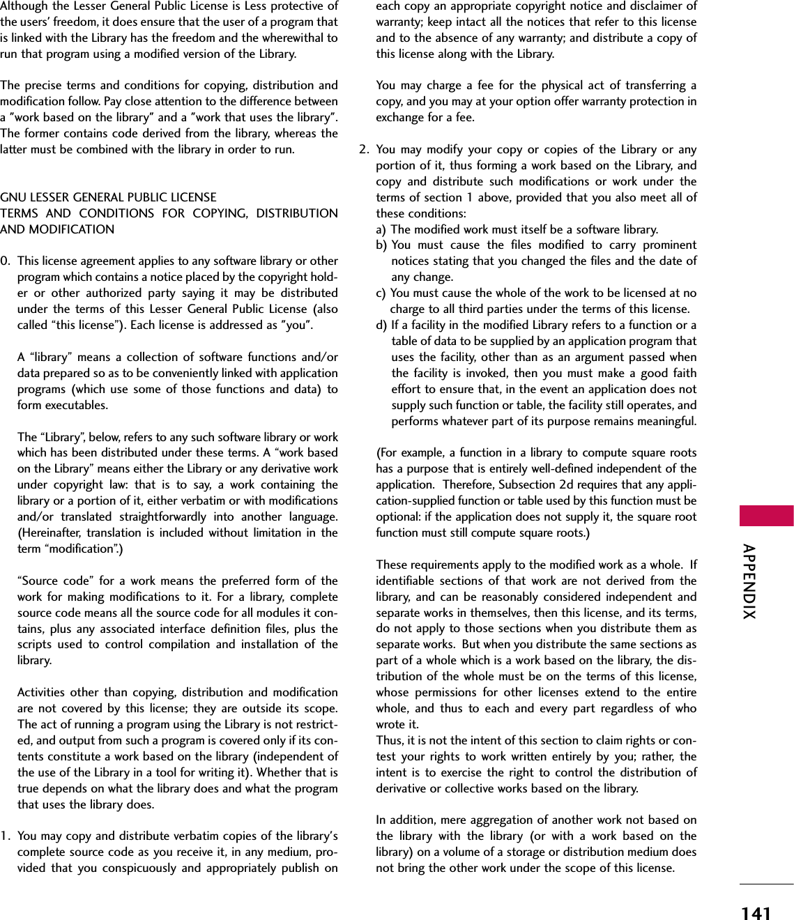 APPENDIX141Although the Lesser General Public License is Less protective ofthe users&apos; freedom, it does ensure that the user of a program thatis linked with the Library has the freedom and the wherewithal torun that program using a modified version of the Library.The precise terms and conditions for  copying, distribution andmodification follow. Pay close attention to the difference betweena &quot;work based on the library&quot; and a &quot;work that uses the library&quot;.The former contains code derived from the library, whereas thelatter must be combined with the library in order to run.GNU LESSER GENERAL PUBLIC LICENSETERMS  AND  CONDITIONS  FOR  COPYING,  DISTRIBUTIONAND MODIFICATION0. This license agreement applies to any software library or otherprogram which contains a notice placed by the copyright hold-er  or  other  authorized  party  saying  it  may  be  distributedunder  the  terms of  this  Lesser  General  Public  License (alsocalled “this license”). Each license is addressed as &quot;you&quot;.A  “library”  means a  collection  of software  functions  and/ordata prepared so as to be conveniently linked with applicationprograms  (which  use  some  of  those  functions  and  data)  toform executables.The “Library”, below, refers to any such software library or workwhich has been distributed under these terms. A “work basedon the Library” means either the Library or any derivative workunder  copyright  law:  that  is  to  say,  a  work  containing  thelibrary or a portion of it, either verbatim or with modificationsand/or  translated  straightforwardly  into  another  language.(Hereinafter,  translation  is  included  without  limitation  in  theterm “modification”.)“Source code”  for  a  work  means  the  preferred  form  of  thework  for  making  modifications  to  it.  For  a  library,  completesource code means all the source code for all modules it con-tains, plus  any associated  interface  definition  files,  plus  thescripts  used  to  control  compilation  and  installation  of  thelibrary.Activities other  than  copying,  distribution and  modificationare not  covered  by  this  license; they are  outside its  scope.The act of running a program using the Library is not restrict-ed, and output from such a program is covered only if its con-tents constitute a work based on the library (independent ofthe use of the Library in a tool for writing it). Whether that istrue depends on what the library does and what the programthat uses the library does.1. You may copy and distribute verbatim copies of the library&apos;scomplete source code as you receive it, in any medium, pro-vided  that  you  conspicuously  and  appropriately  publish  oneach copy an appropriate copyright notice and disclaimer ofwarranty; keep intact all the notices that refer to this licenseand to the absence of any warranty; and distribute a copy ofthis license along with the Library.You  may  charge a  fee  for  the  physical  act  of  transferring acopy, and you may at your option offer warranty protection inexchange for a fee.2. You  may modify  your  copy  or  copies  of  the  Library  or  anyportion of it, thus forming a work based on the Library, andcopy  and  distribute  such  modifications  or  work  under  theterms of section 1 above, provided that you also meet all ofthese conditions:a) The modified work must itself be a software library.b) You  must  cause  the  files  modified  to  carry  prominentnotices stating that you changed the files and the date ofany change.c) You must cause the whole of the work to be licensed at nocharge to all third parties under the terms of this license.d) If a facility in the modified Library refers to a function or atable of data to be supplied by an application program thatuses the facility, other than as an argument passed whenthe  facility  is  invoked,  then you  must  make  a  good  faitheffort to ensure that, in the event an application does notsupply such function or table, the facility still operates, andperforms whatever part of its purpose remains meaningful.(For  example, a function  in a library to compute square rootshas a purpose that is entirely well-defined independent of theapplication.  Therefore, Subsection 2d requires that any appli-cation-supplied function or table used by this function must beoptional: if the application does not supply it, the square rootfunction must still compute square roots.)These requirements apply to the modified work as a whole.  Ifidentifiable  sections  of  that  work  are  not  derived  from  thelibrary,  and  can  be  reasonably  considered independent  andseparate works in themselves, then this license, and its terms,do not apply to those sections when you distribute them asseparate works.  But when you distribute the same sections aspart of a whole which is a work based on the library, the dis-tribution of the whole must be on the terms of this license,whose  permissions  for  other  licenses  extend  to  the  entirewhole,  and  thus  to  each  and  every  part  regardless  of  whowrote it.Thus, it is not the intent of this section to claim rights or con-test your  rights  to  work written  entirely  by  you; rather,  theintent is  to exercise the  right  to control the  distribution  ofderivative or collective works based on the library.In addition, mere aggregation of another work not based onthe  library  with  the  library  (or  with  a  work  based  on  thelibrary) on a volume of a storage or distribution medium doesnot bring the other work under the scope of this license.