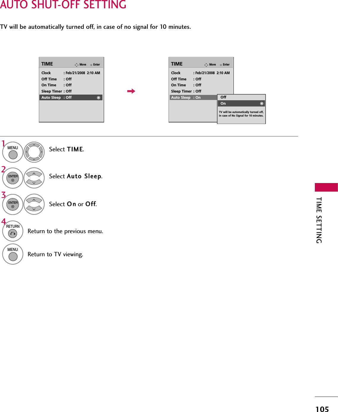 TIME SETTING105AUTO SHUT-OFF SETTINGTV will be automatically turned off, in case of no signal for 10 minutes.EnterMoveTIMEEnterMoveTIMEClock :Feb/21/2008  2:10 AMOff Time : OffOn Time : OffSleep Timer : OffAuto Sleep : OffClock :Feb/21/2008  2:10 AMOff Time : OffOn Time : OffSleep Timer : OffAuto Sleep : OnSelect TTIIMMEE.Select AAuuttoo  SSlleeeepp.Select OOnnor OOffff.1MENU32ENTERENTEROffOnTV will be automatically turned off, in case of No Signal for 10 minutes.4RETURNReturn to the previous menu.MENUReturn to TV viewing.