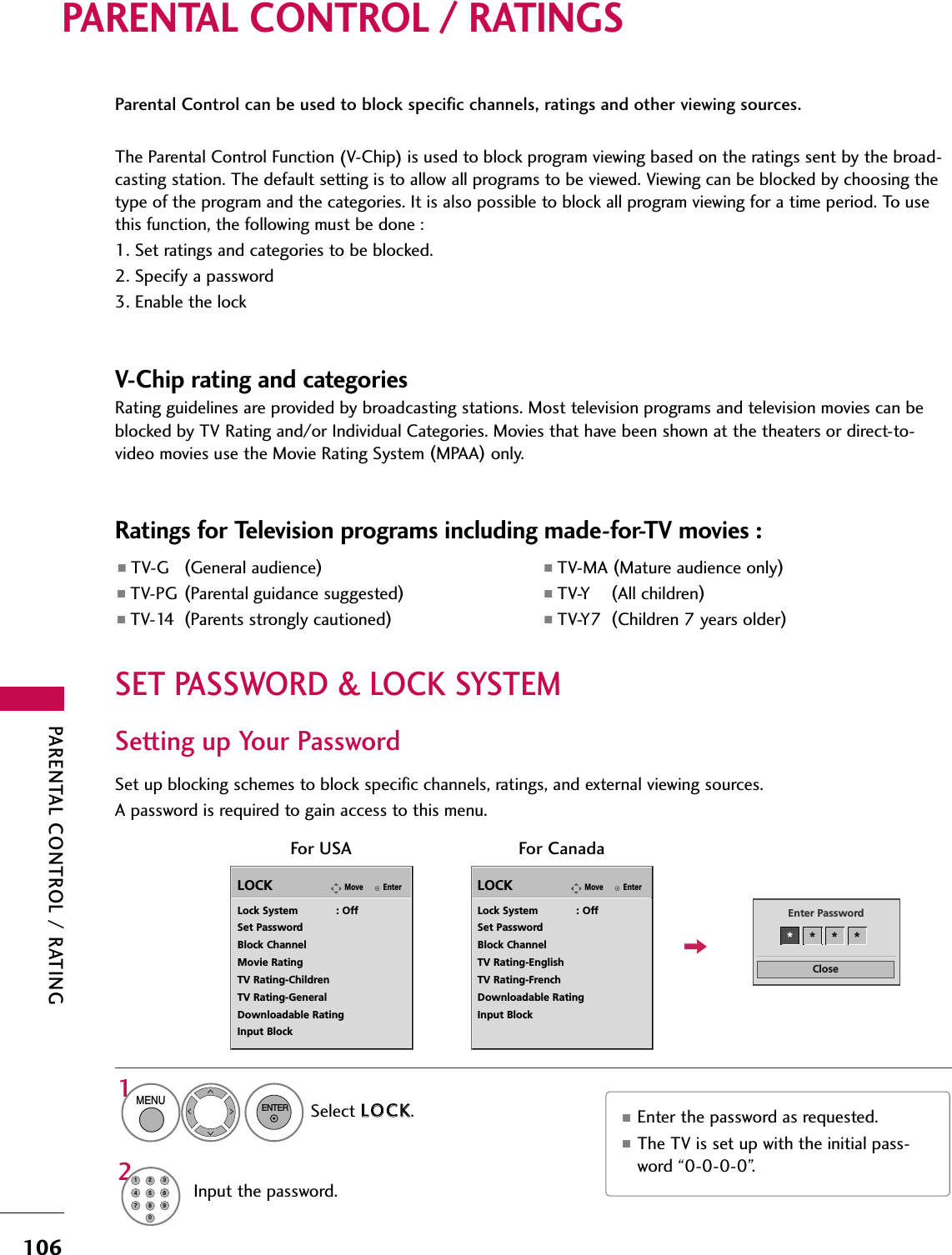 PARENTAL CONTROL / RATING106PARENTAL CONTROL / RATINGSParental Control can be used to block specific channels, ratings and other viewing sources.The Parental Control Function (V-Chip) is used to block program viewing based on the ratings sent by the broad-casting station. The default setting is to allow all programs to be viewed. Viewing can be blocked by choosing thetype of the program and the categories. It is also possible to block all program viewing for a time period. To usethis function, the following must be done :1. Set ratings and categories to be blocked.2. Specify a password3. Enable the lockV-Chip rating and categoriesRating guidelines are provided by broadcasting stations. Most television programs and television movies can beblocked by TV Rating and/or Individual Categories. Movies that have been shown at the theaters or direct-to-video movies use the Movie Rating System (MPAA)only.Ratings for Television programs including made-for-TV movies :■TV-G (General audience)■TV-PG (Parental guidance suggested)■TV-14 (Parents strongly cautioned)■TV-MA (Mature audience only)■TV-Y (All children)■TV-Y7 (Children 7 years older)Set up blocking schemes to block specific channels, ratings, and external viewing sources.A password is required to gain access to this menu.Setting up Your PasswordFor USAEnterMoveLOCKLock System            : OffSet PasswordBlock ChannelMovie RatingTV Rating-ChildrenTV Rating-GeneralDownloadable RatingInput BlockFor CanadaEnterMoveLOCKLock System            : OffSet PasswordBlock ChannelTV Rating-EnglishTV Rating-FrenchDownloadable RatingInput BlockCloseEnter Password** * *Select LLOOCCKK.1MENUENTERInput the password.21456780923■Enter the password as requested.■The TV is set up with the initial pass-word “0-0-0-0”.SET PASSWORD &amp; LOCK SYSTEM