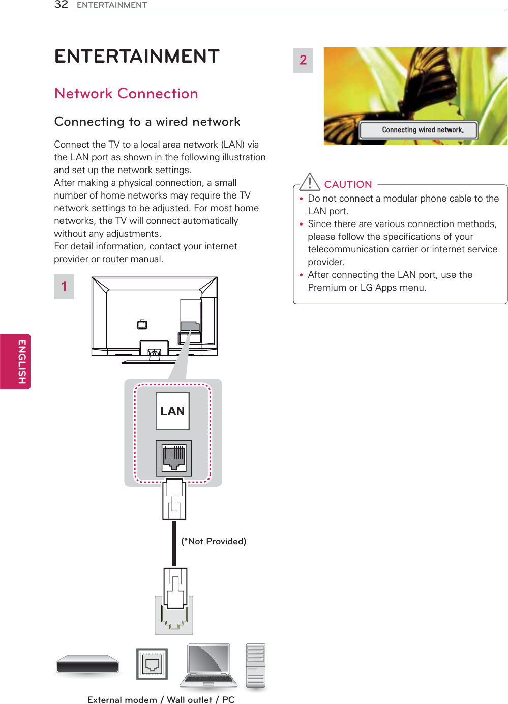 32ENGENGLISHENTERTAINMENTENTERTAINMENTNetwork ConnectionConnecting to a wired networkConnect the TV to a local area network (LAN) via the LAN port as shown in the following illustration and set up the network settings.After making a physical connection, a small number of home networks may require the TV network settings to be adjusted. For most home networks, the TV will connect automatically without any adjustments. For detail information, contact your internet provider or router manual.LANExternal modem / Wall outlet / PC(*Not Provided)1&amp;RQQHFWLQJZLUHGQHWZRUN2 CAUTIONy Do not connect a modular phone cable to the LAN port.y Since there are various connection methods, please follow the specifications of your telecommunication carrier or internet service provider.y After connecting the LAN port, use the Premium or LG Apps menu.  