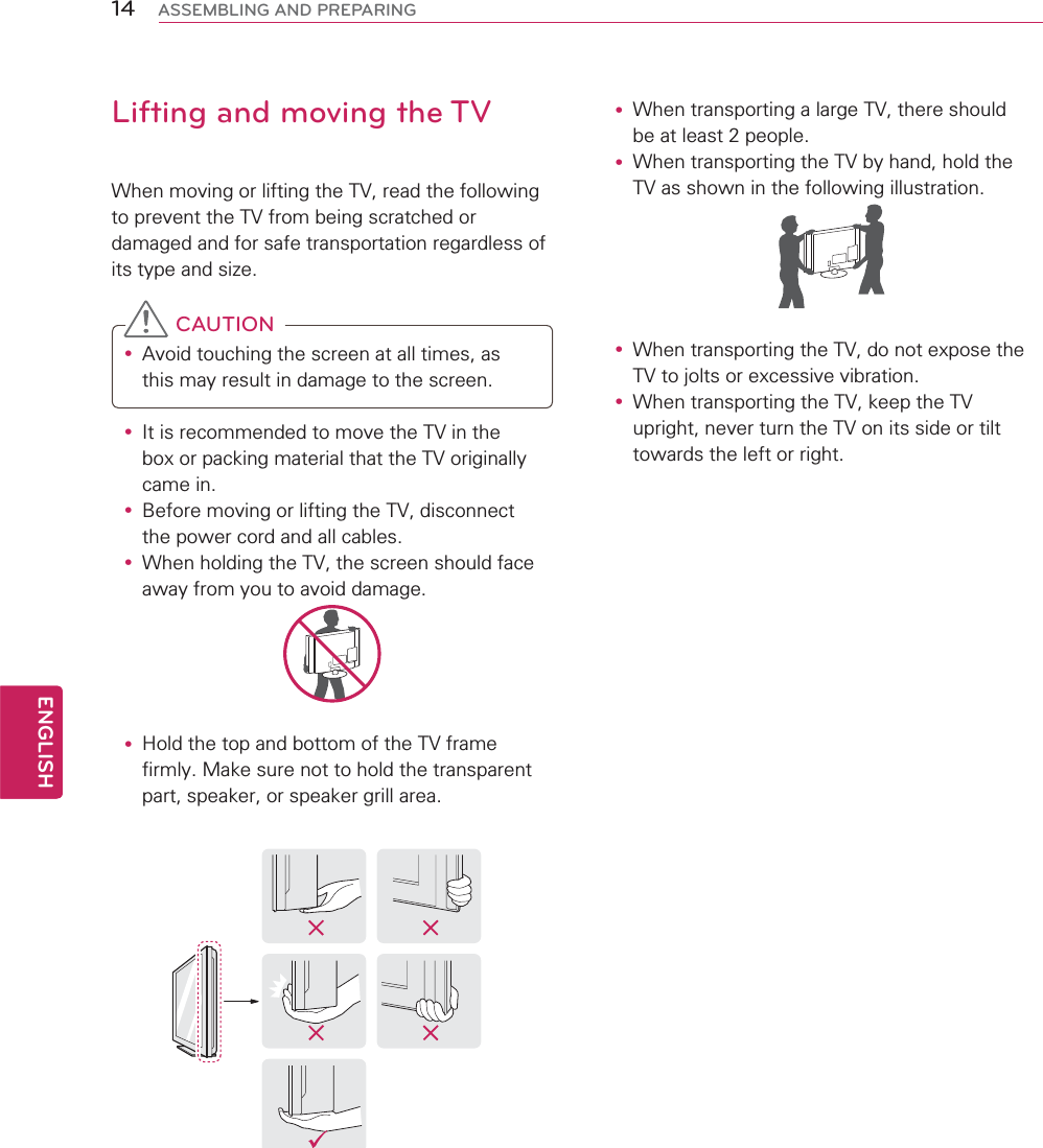 14ENGENGLISHASSEMBLING AND PREPARINGLifting and moving the TVWhen moving or lifting the TV, read the following to prevent the TV from being scratched or damaged and for safe transportation regardless of its type and size. CAUTIONy Avoid touching the screen at all times, as this may result in damage to the screen. y It is recommended to move the TV in the box or packing material that the TV originally came in.y Before moving or lifting the TV, disconnect the power cord and all cables.y When holding the TV, the screen should face away from you to avoid damage.y Hold the top and bottom of the TV frame firmly. Make sure not to hold the transparent part, speaker, or speaker grill area.y When transporting a large TV, there should be at least 2 people.y When transporting the TV by hand, hold the TV as shown in the following illustration.  y When transporting the TV, do not expose the TV to jolts or excessive vibration.y When transporting the TV, keep the TV upright, never turn the TV on its side or tilt towards the left or right.