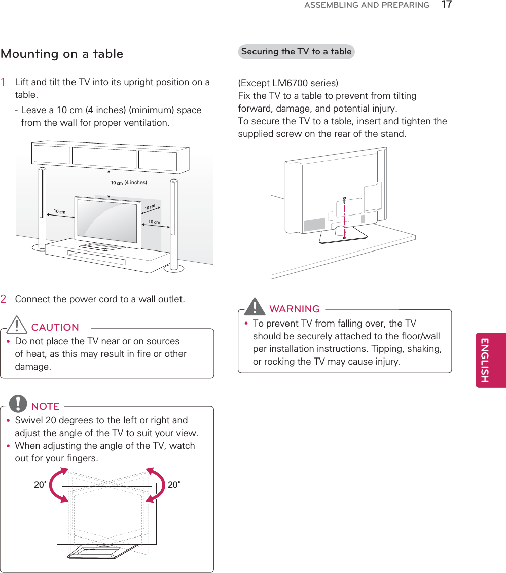 17ENGENGLISHASSEMBLING AND PREPARINGMounting on a table1  Lift and tilt the TV into its upright position on a table. - Leave a 10 cm (4 inches) (minimum) space from the wall for proper ventilation.10 cm10 cm10 cm10 cm(4 inches)2  Connect the power cord to a wall outlet. CAUTIONy Do not place the TV near or on sources of heat, as this may result in fire or other damage. NOTEy Swivel 20 degrees to the left or right and adjust the angle of the TV to suit your view.y When adjusting the angle of the TV, watch out for your fingers.2020  Securing the TV to a table(Except LM6700 series)Fix the TV to a table to prevent from tilting forward, damage, and potential injury.To secure the TV to a table, insert and tighten the supplied screw on the rear of the stand.  WARNINGy To prevent TV from falling over, the TV should be securely attached to the floor/wall per installation instructions. Tipping, shaking, or rocking the TV may cause injury.