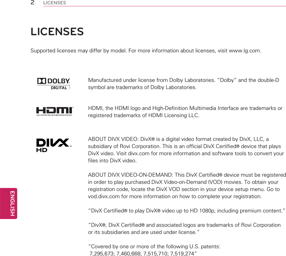 2ENGENGLISHLICENSESLICENSESSupported licenses may differ by model. For more information about licenses, visit www.lg.com.Manufactured under license from Dolby Laboratories. “Dolby” and the double-D symbol are trademarks of Dolby Laboratories.HDMI, the HDMI logo and High-Definition Multimedia Interface are trademarks or registered trademarks of HDMI Licensing LLC.ABOUT DIVX VIDEO: DivX® is a digital video format created by DivX, LLC, a subsidiary of Rovi Corporation. This is an official DivX Certified® device that plays DivX video. Visit divx.com for more information and software tools to convert your files into DivX video.ABOUT DIVX VIDEO-ON-DEMAND: This DivX Certified® device must be registered in order to play purchased DivX Video-on-Demand (VOD) movies. To obtain your registration code, locate the DivX VOD section in your device setup menu. Go to vod.divx.com for more information on how to complete your registration. “DivX Certified® to play DivX® video up to HD 1080p, including premium content.”“DivX®, DivX Certified® and associated logos are trademarks of Rovi Corporation or its subsidiaries and are used under license.”“Covered by one or more of the following U.S. patents:   7,295,673; 7,460,668; 7,515,710; 7,519,274”