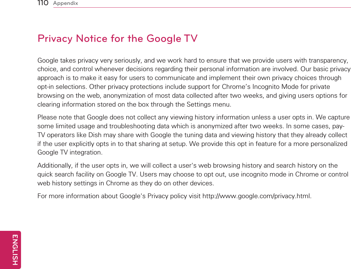 110ENGENGLISHAppendixPrivacy Notice for the Google TVGoogle takes privacy very seriously, and we work hard to ensure that we provide users with transparency, choice, and control whenever decisions regarding their personal information are involved. Our basic privacy approach is to make it easy for users to communicate and implement their own privacy choices through opt-in selections. Other privacy protections include support for Chrome’s Incognito Mode for private browsing on the web, anonymization of most data collected after two weeks, and giving users options for clearing information stored on the box through the Settings menu. Please note that Google does not collect any viewing history information unless a user opts in. We capture some limited usage and troubleshooting data which is anonymized after two weeks. In some cases, pay-TV operators like Dish may share with Google the tuning data and viewing history that they already collect if the user explicitly opts in to that sharing at setup. We provide this opt in feature for a more personalized Google TV integration.Additionally, if the user opts in, we will collect a user&apos;s web browsing history and search history on the quick search facility on Google TV. Users may choose to opt out, use incognito mode in Chrome or control web history settings in Chrome as they do on other devices.For more information about Google&apos;s Privacy policy visit http://www.google.com/privacy.html.