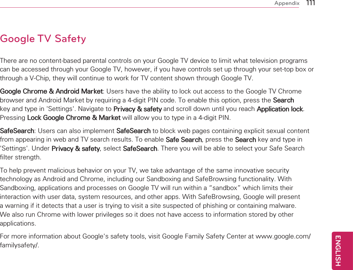111ENGENGLISHAppendixGoogle TV SafetyThere are no content-based parental controls on your Google TV device to limit what television programs can be accessed through your Google TV, however, if you have controls set up through your set-top box or through a V-Chip, they will continue to work for TV content shown through Google TV.Google Chrome &amp; Android Market: Users have the ability to lock out access to the Google TV Chrome browser and Android Market by requiring a 4-digit PIN code. To enable this option, press the Search key and type in &apos;Settings&apos;. Navigate to Privacy &amp; safety and scroll down until you reach Application lock. Pressing Lock Google Chrome &amp; Market will allow you to type in a 4-digit PIN.SafeSearch: Users can also implement SafeSearch to block web pages containing explicit sexual content from appearing in web and TV search results. To enable Safe Search, press the Search key and type in &apos;Settings&apos;. Under Privacy &amp; safety, select SafeSearch. There you will be able to select your Safe Search filter strength.  To help prevent malicious behavior on your TV, we take advantage of the same innovative security technology as Android and Chrome, including our Sandboxing and SafeBrowsing functionality. With Sandboxing, applications and processes on Google TV will run within a “sandbox” which limits their interaction with user data, system resources, and other apps. With SafeBrowsing, Google will present a warning if it detects that a user is trying to visit a site suspected of phishing or containing malware. We also run Chrome with lower privileges so it does not have access to information stored by other applications.For more information about Google&apos;s safety tools, visit Google Family Safety Center at www.google.com/familysafety/.