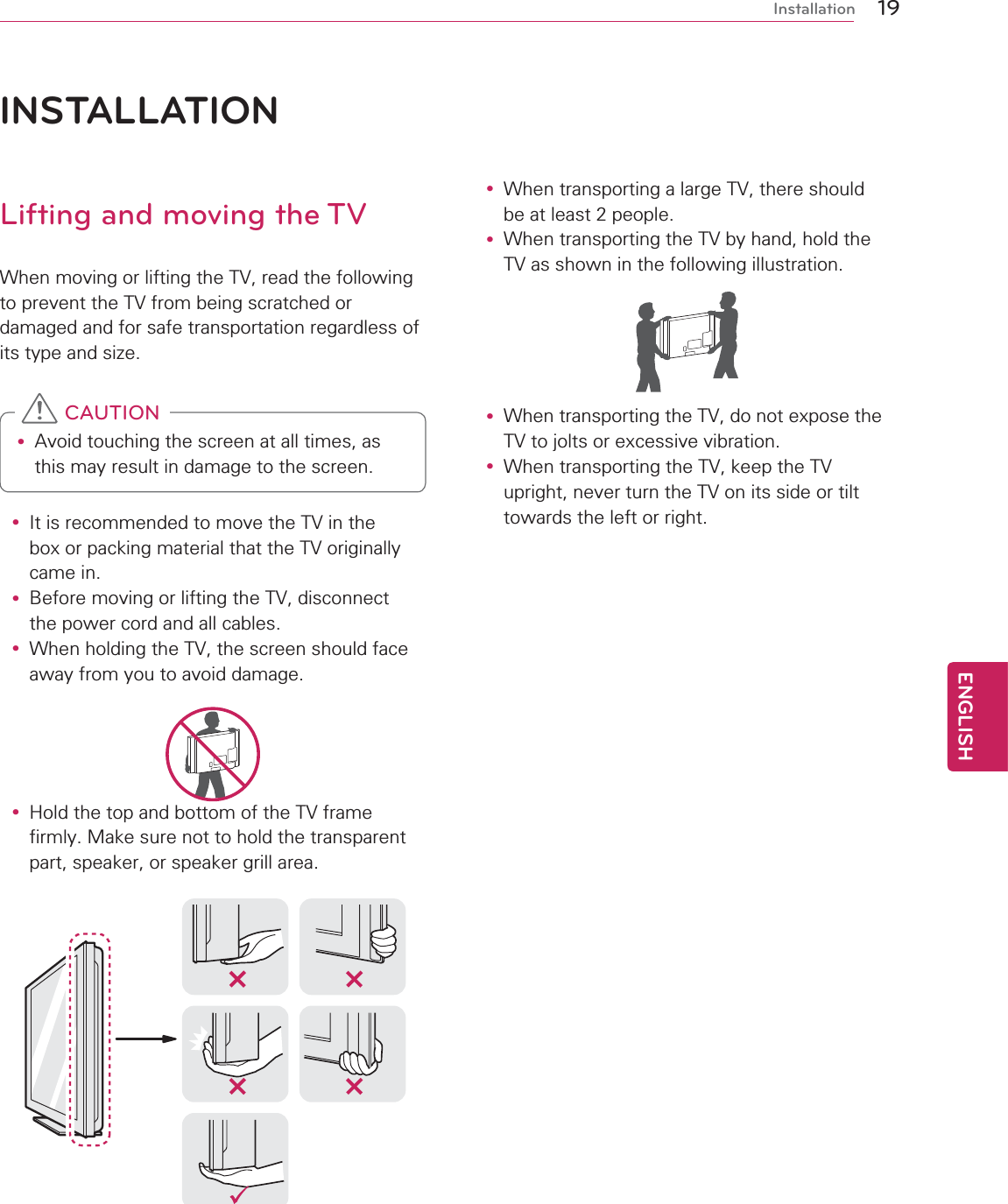 19ENGENGLISHInstallationINSTALLATIONLifting and moving the TVWhen moving or lifting the TV, read the following to prevent the TV from being scratched or damaged and for safe transportation regardless of its type and size.y Avoid touching the screen at all times, as this may result in damage to the screen.  CAUTIONy It is recommended to move the TV in the box or packing material that the TV originally came in.y Before moving or lifting the TV, disconnect the power cord and all cables.y When holding the TV, the screen should face away from you to avoid damage.y Hold the top and bottom of the TV frame firmly. Make sure not to hold the transparent part, speaker, or speaker grill area.y When transporting a large TV, there should be at least 2 people.y When transporting the TV by hand, hold the TV as shown in the following illustration.y When transporting the TV, do not expose the TV to jolts or excessive vibration.y When transporting the TV, keep the TV upright, never turn the TV on its side or tilt towards the left or right.