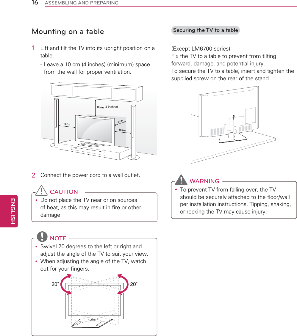 16ENGENGLISHASSEMBLING AND PREPARINGMounting on a table1  Lift and tilt the TV into its upright position on a table. - Leave a 10 cm (4 inches) (minimum) space from the wall for proper ventilation.10 cm10 cm10 cm10 cm(4 inches)2  Connect the power cord to a wall outlet. CAUTIONy Do not place the TV near or on sources of heat, as this may result in fire or other damage. NOTEy Swivel 20 degrees to the left or right and adjust the angle of the TV to suit your view.y When adjusting the angle of the TV, watch out for your fingers.2020  Securing the TV to a table(Except LM6700 series)Fix the TV to a table to prevent from tilting forward, damage, and potential injury.To secure the TV to a table, insert and tighten the supplied screw on the rear of the stand.  WARNINGy To prevent TV from falling over, the TV should be securely attached to the floor/wall per installation instructions. Tipping, shaking, or rocking the TV may cause injury.