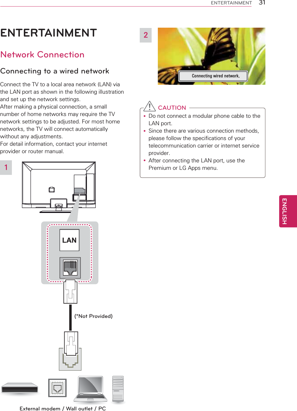 31ENGENGLISHENTERTAINMENTENTERTAINMENTNetwork ConnectionConnecting to a wired networkConnect the TV to a local area network (LAN) via the LAN port as shown in the following illustration and set up the network settings.After making a physical connection, a small number of home networks may require the TV network settings to be adjusted. For most home networks, the TV will connect automatically without any adjustments. For detail information, contact your internet provider or router manual.LANExternal modem / Wall outlet / PC(*Not Provided)1&amp;RQQHFWLQJZLUHGQHWZRUN2 CAUTIONy Do not connect a modular phone cable to the LAN port.y Since there are various connection methods, please follow the specifications of your telecommunication carrier or internet service provider.y After connecting the LAN port, use the Premium or LG Apps menu.  