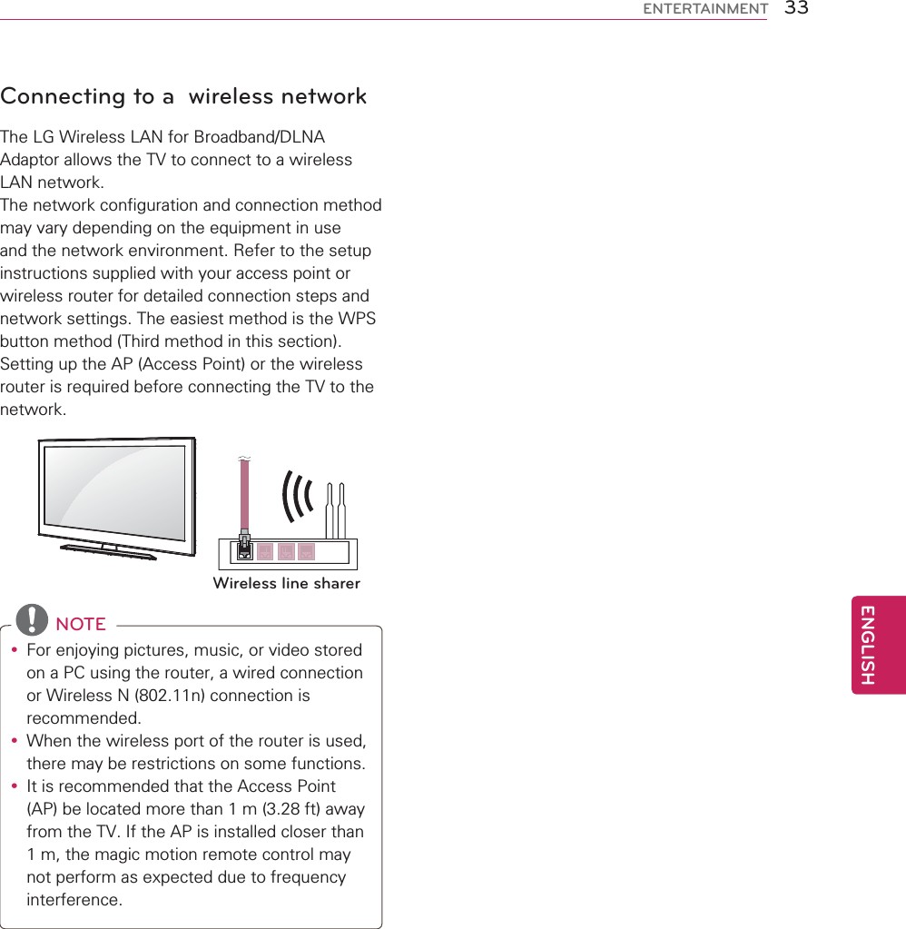 33ENGENGLISHENTERTAINMENTConnecting to a  wireless networkThe LG Wireless LAN for Broadband/DLNA Adaptor allows the TV to connect to a wireless LAN network. The network configuration and connection method may vary depending on the equipment in use and the network environment. Refer to the setup instructions supplied with your access point or wireless router for detailed connection steps and network settings. The easiest method is the WPS button method (Third method in this section).Setting up the AP (Access Point) or the wireless router is required before connecting the TV to the network.  Wireless line sharer NOTEy For enjoying pictures, music, or video stored on a PC using the router, a wired connection or Wireless N (802.11n) connection is recommended.y When the wireless port of the router is used, there may be restrictions on some functions.y It is recommended that the Access Point (AP) be located more than 1 m (3.28 ft) away from the TV. If the AP is installed closer than 1 m, the magic motion remote control may not perform as expected due to frequency interference.