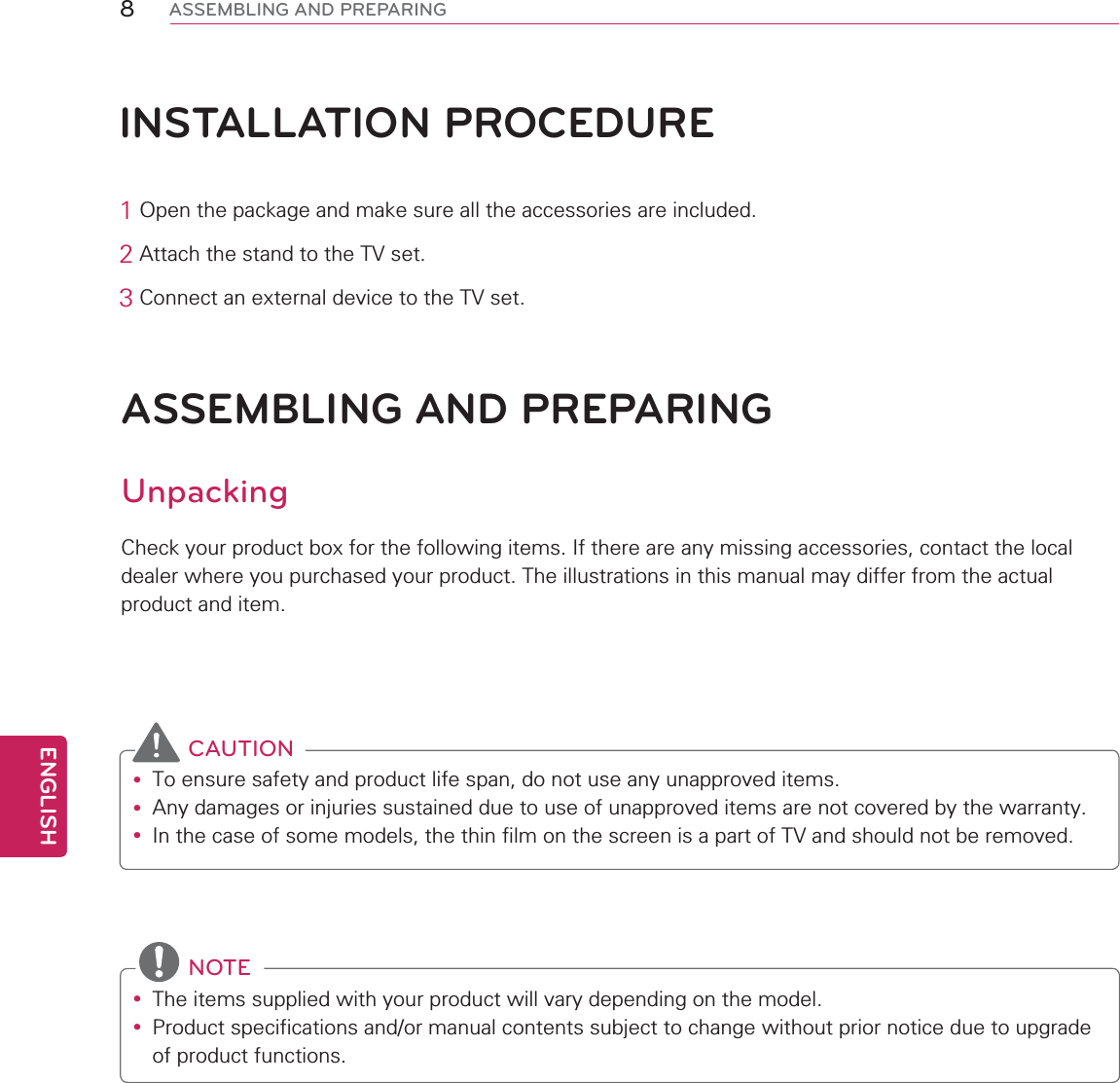 8ENGENGLISHASSEMBLING AND PREPARINGINSTALLATION PROCEDURE12SHQWKHSDFNDJHDQGPDNHVXUHDOOWKHDFFHVVRULHVDUHLQFOXGHG2$WWDFKWKHVWDQGWRWKH79VHW3&amp;RQQHFWDQH[WHUQDOGHYLFHWRWKH79VHWASSEMBLING AND PREPARINGUnpacking&amp;KHFN\RXUSURGXFWER[IRUWKHIROORZLQJLWHPV,IWKHUHDUHDQ\PLVVLQJDFFHVVRULHVFRQWDFWWKHORFDOGHDOHUZKHUH\RXSXUFKDVHG\RXUSURGXFW7KHLOOXVWUDWLRQVLQWKLVPDQXDOPD\GLIIHUIURPWKHDFWXDOSURGXFWDQGLWHP CAUTIONy 7RHQVXUHVDIHW\DQGSURGXFWOLIHVSDQGRQRWXVHDQ\XQDSSURYHGLWHPVy $Q\GDPDJHVRULQMXULHVVXVWDLQHGGXHWRXVHRIXQDSSURYHGLWHPVDUHQRWFRYHUHGE\WKHZDUUDQW\y ,QWKHFDVHRIVRPHPRGHOVWKHWKLQILOPRQWKHVFUHHQLVDSDUWRI79DQGVKRXOGQRWEHUHPRYHG NOTEy 7KHLWHPVVXSSOLHGZLWK\RXUSURGXFWZLOOYDU\GHSHQGLQJRQWKHPRGHOy 3URGXFWVSHFLILFDWLRQVDQGRUPDQXDOFRQWHQWVVXEMHFWWRFKDQJHZLWKRXWSULRUQRWLFHGXHWRXSJUDGHRISURGXFWIXQFWLRQV