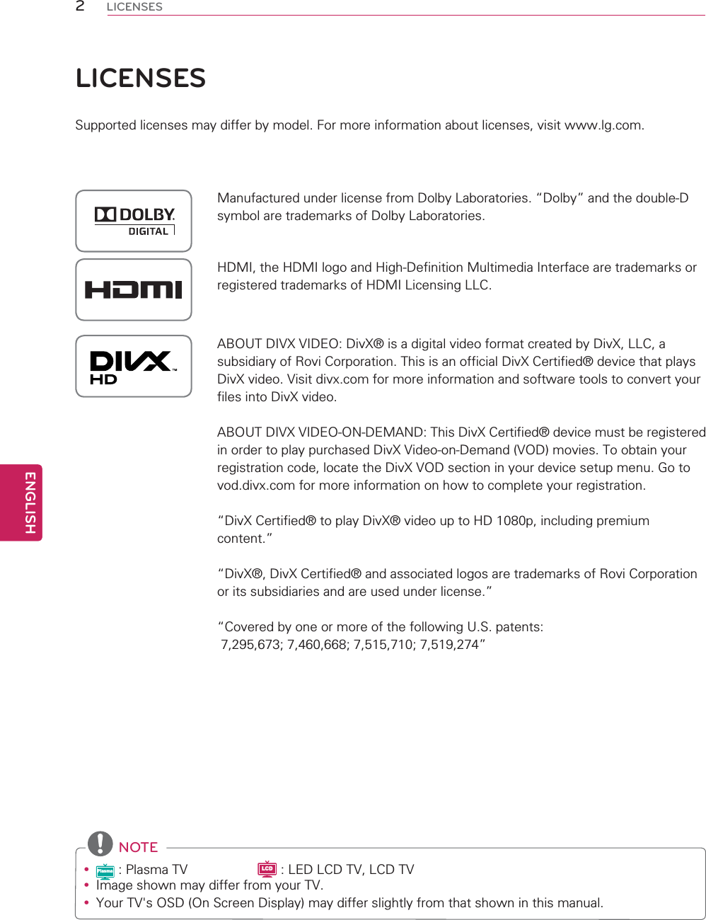 2ENGENGLISHLICENSESLICENSESSupported licenses may differ by model. For more information about licenses, visit www.lg.com.Manufactured under license from Dolby Laboratories. “Dolby” and the double-D symbol are trademarks of Dolby Laboratories.HDMI, the HDMI logo and High-Definition Multimedia Interface are trademarks or registered trademarks of HDMI Licensing LLC.ABOUT DIVX VIDEO: DivX® is a digital video format created by DivX, LLC, a subsidiary of Rovi Corporation. This is an official DivX Certified® device that plays DivX video. Visit divx.com for more information and software tools to convert your files into DivX video.ABOUT DIVX VIDEO-ON-DEMAND: This DivX Certified® device must be registered in order to play purchased DivX Video-on-Demand (VOD) movies. To obtain your registration code, locate the DivX VOD section in your device setup menu. Go to vod.divx.com for more information on how to complete your registration.“DivX Certified® to play DivX® video up to HD 1080p, including premium content.”“DivX®, DivX Certified® and associated logos are trademarks of Rovi Corporation or its subsidiaries and are used under license.”“Covered by one or more of the following U.S. patents: 7,295,673; 7,460,668; 7,515,710; 7,519,274” NOTEyPlasma : Plasma TV                   LCD : LED LCD TV, LCD TVy Image shown may differ from your TV.y Your TV&apos;s OSD (On Screen Display) may differ slightly from that shown in this manual.