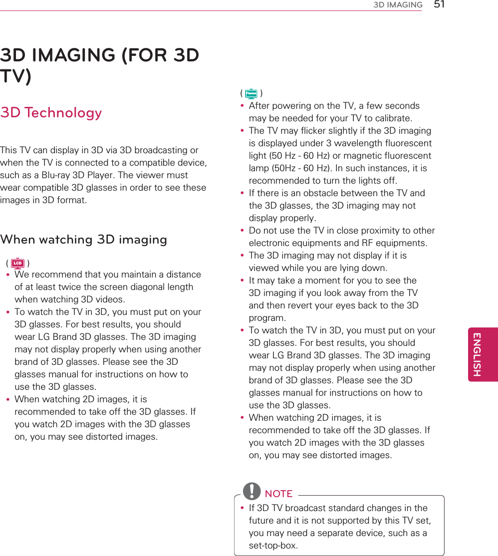 51ENGENGLISH3D IMAGING3D IMAGING (FOR 3D TV)3D TechnologyThis TV can display in 3D via 3D broadcasting or when the TV is connected to a compatible device, such as a Blu-ray 3D Player. The viewer must wear compatible 3D glasses in order to see these images in 3D format.When watching 3D imaging( LCD )y We recommend that you maintain a distance of at least twice the screen diagonal length when watching 3D videos.y To watch the TV in 3D, you must put on your 3D glasses. For best results, you should wear LG Brand 3D glasses. The 3D imaging may not display properly when using another brand of 3D glasses. Please see the 3D glasses manual for instructions on how to use the 3D glasses.y When watching 2D images, it is recommended to take off the 3D glasses. If you watch 2D images with the 3D glasses on, you may see distorted images.( Plasma )y After powering on the TV, a few seconds may be needed for your TV to calibrate.y The TV may flicker slightly if the 3D imaging is displayed under 3 wavelength fluorescent light (50 Hz - 60 Hz) or magnetic fluorescent lamp (50Hz - 60 Hz). In such instances, it is recommended to turn the lights off.y If there is an obstacle between the TV and the 3D glasses, the 3D imaging may not display properly.y Do not use the TV in close proximity to other electronic equipments and RF equipments.y The 3D imaging may not display if it is viewed while you are lying down.y It may take a moment for you to see the 3D imaging if you look away from the TV and then revert your eyes back to the 3D program.y To watch the TV in 3D, you must put on your 3D glasses. For best results, you should wear LG Brand 3D glasses. The 3D imaging may not display properly when using another brand of 3D glasses. Please see the 3D glasses manual for instructions on how to use the 3D glasses.y When watching 2D images, it is recommended to take off the 3D glasses. If you watch 2D images with the 3D glasses on, you may see distorted images. NOTEy If 3D TV broadcast standard changes in the future and it is not supported by this TV set, you may need a separate device, such as a set-top-box.