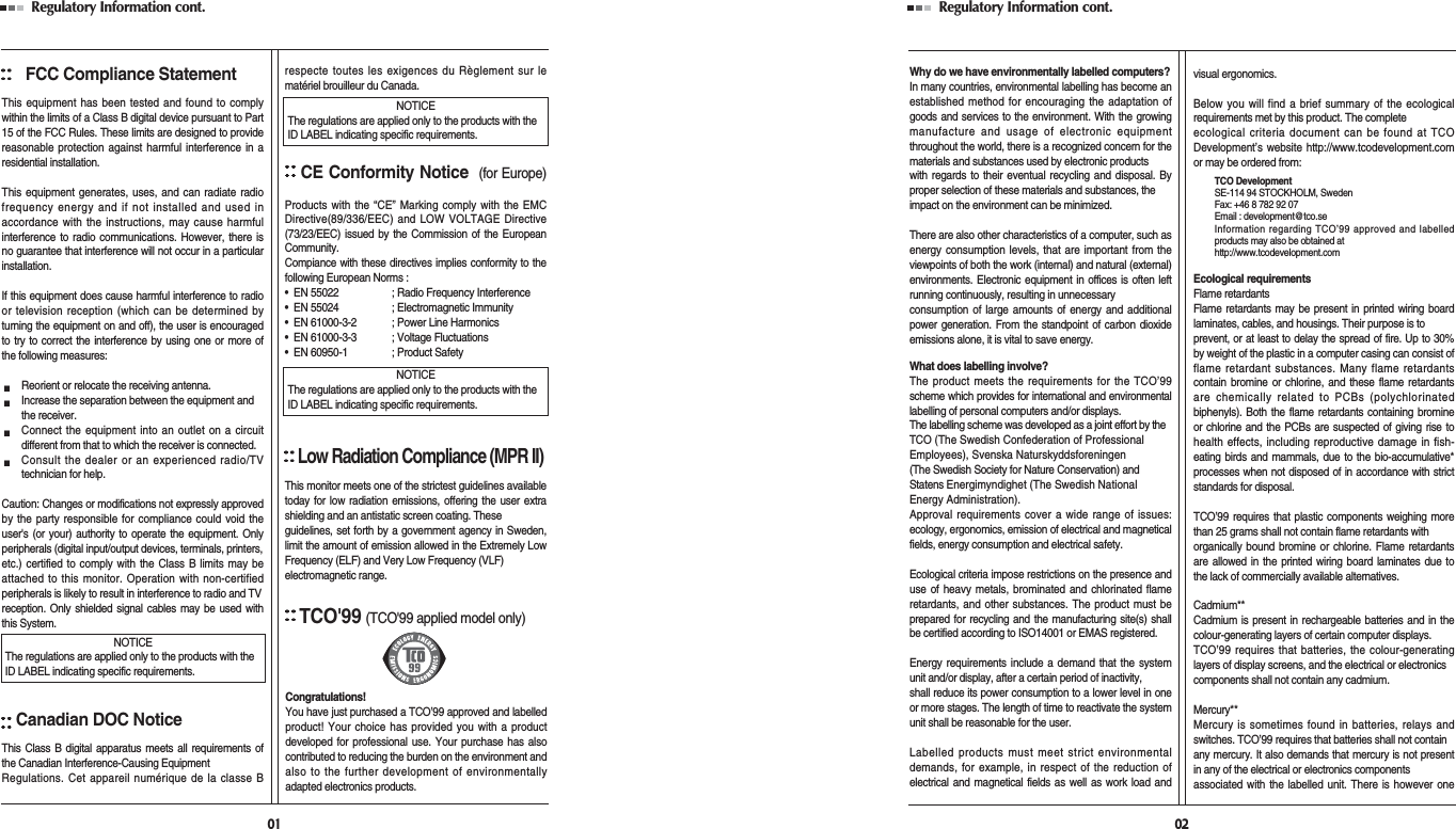 Regulatory Information cont. FCC Compliance StatementThis equipment has been tested and found to complywithin the limits of a Class B digital device pursuant to Part15 of the FCC Rules. These limits are designed to providereasonable protection against harmful interference in aresidential installation.This equipment generates, uses, and can radiate radiofrequency energy and if not installed and used inaccordance with the instructions, may cause harmfulinterference to radio communications. However, there isno guarantee that interference will not occur in a particularinstallation.If this equipment does cause harmful interference to radioor television reception (which can be determined byturning the equipment on and off), the user is encouragedto try to correct the interference by using one or more ofthe following measures:Reorient or relocate the receiving antenna.Increase the separation between the equipment and the receiver.Connect the equipment into an outlet on a circuitdifferent from that to which the receiver is connected.Consult the dealer or an experienced radio/TVtechnician for help.Caution: Changes or modifications not expressly approvedby the party responsible for compliance could void theuser&apos;s (or your) authority to operate the equipment. Onlyperipherals (digital input/output devices, terminals, printers,etc.) certified to comply with the Class B limits may beattached to this monitor. Operation with non-certifiedperipherals is likely to result in interference to radio and TV reception. Only shielded signal cables may be used withthis System.Canadian DOC NoticeThis Class B digital apparatus meets all requirements ofthe Canadian Interference-Causing Equipment Regulations. Cet appareil numérique de la classe Brespecte toutes les exigences du Règlement sur lematériel brouilleur du Canada.CE Conformity Notice (for Europe)Products with the “CE” Marking comply with the EMCDirective(89/336/EEC) and LOW VOLTAGE Directive(73/23/EEC) issued by the Commission of the EuropeanCommunity.Compiance with these directives implies conformity to thefollowing European Norms :•  EN 55022 ; Radio Frequency Interference•  EN 55024 ; Electromagnetic Immunity•  EN 61000-3-2 ; Power Line Harmonics•  EN 61000-3-3 ; Voltage Fluctuations•  EN 60950-1 ; Product SafetyLow Radiation Compliance (MPR II)This monitor meets one of the strictest guidelines availabletoday for low radiation emissions, offering the user extrashielding and an antistatic screen coating. Theseguidelines, set forth by a government agency in Sweden,limit the amount of emission allowed in the Extremely LowFrequency (ELF) and Very Low Frequency (VLF)electromagnetic range.01NOTICEThe regulations are applied only to the products with theID LABEL indicating specific requirements.NOTICEThe regulations are applied only to the products with theID LABEL indicating specific requirements.NOTICEThe regulations are applied only to the products with theID LABEL indicating specific requirements.TCO&apos;99(TCO&apos;99 applied model only)Congratulations!You have just purchased a TCO’99 approved and labelledproduct! Your choice has provided you with a productdeveloped for professional use. Your purchase has alsocontributed to reducing the burden on the environment andalso to the further development of environmentallyadapted electronics products.Regulatory Information cont. 02Why do we have environmentally labelled computers?In many countries, environmental labelling has become anestablished method for encouraging the adaptation ofgoods and services to the environment. With the growingmanufacture and usage of electronic equipmentthroughout the world, there is a recognized concern for thematerials and substances used by electronic productswith regards to their eventual recycling and disposal. Byproper selection of these materials and substances, theimpact on the environment can be minimized.There are also other characteristics of a computer, such asenergy consumption levels, that are important from theviewpoints of both the work (internal) and natural (external)environments. Electronic equipment in offices is often leftrunning continuously, resulting in unnecessaryconsumption of large amounts of energy and additionalpower generation. From the standpoint of carbon dioxideemissions alone, it is vital to save energy.What does labelling involve?The product meets the requirements for the TCO’99scheme which provides for international and environmentallabelling of personal computers and/or displays. The labelling scheme was developed as a joint effort by the TCO (The Swedish Confederation of ProfessionalEmployees), Svenska Naturskyddsforeningen (The Swedish Society for Nature Conservation) andStatens Energimyndighet (The Swedish NationalEnergy Administration).Approval requirements cover a wide range of issues:ecology, ergonomics, emission of electrical and magneticalfields, energy consumption and electrical safety. Ecological criteria impose restrictions on the presence anduse of heavy metals, brominated and chlorinated flameretardants, and other substances. The product must beprepared for recycling and the manufacturing site(s) shallbe certified according to ISO14001 or EMAS registered.Energy requirements include a demand that the systemunit and/or display, after a certain period of inactivity,shall reduce its power consumption to a lower level in oneor more stages. The length of time to reactivate the systemunit shall be reasonable for the user.Labelled products must meet strict environmentaldemands, for example, in respect of the reduction ofelectrical and magnetical fields as well as work load andvisual ergonomics.Below you will find a brief summary of the ecologicalrequirements met by this product. The completeecological criteria document can be found at TCODevelopment’s website http://www.tcodevelopment.comor may be ordered from:TCO DevelopmentSE-114 94 STOCKHOLM, SwedenFax: +46 8 782 92 07Email : development@tco.seInformation regarding TCO’99 approved and labelledproducts may also be obtained athttp://www.tcodevelopment.comEcological requirementsFlame retardantsFlame retardants may be present in printed wiring boardlaminates, cables, and housings. Their purpose is toprevent, or at least to delay the spread of fire. Up to 30%by weight of the plastic in a computer casing can consist offlame retardant substances. Many flame retardantscontain bromine or chlorine, and these flame retardantsare chemically related to PCBs (polychlorinatedbiphenyls). Both the flame retardants containing bromineor chlorine and the PCBs are suspected of giving rise tohealth effects, including reproductive damage in fish-eating birds and mammals, due to the bio-accumulative*processes when not disposed of in accordance with strictstandards for disposal.TCO’99 requires that plastic components weighing morethan 25 grams shall not contain flame retardants withorganically bound bromine or chlorine. Flame retardantsare allowed in the printed wiring board laminates due tothe lack of commercially available alternatives.Cadmium**Cadmium is present in rechargeable batteries and in thecolour-generating layers of certain computer displays.TCO’99 requires that batteries, the colour-generatinglayers of display screens, and the electrical or electronicscomponents shall not contain any cadmium.Mercury**Mercury is sometimes found in batteries, relays andswitches. TCO’99 requires that batteries shall not containany mercury. It also demands that mercury is not presentin any of the electrical or electronics componentsassociated with the labelled unit. There is however one