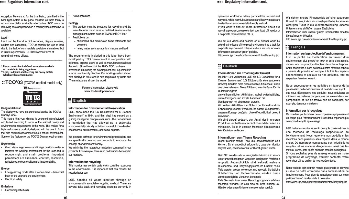 Regulatory Information cont. 03exception. Mercury is, for the time being, permitted in theback light system of flat panel monitors as there today isno commercially available alternative. TCO aims onremoving this exception when a mercury free alternative isavailable.Lead**Lead can be found in picture tubes, display screens,solders and capacitors. TCO’99 permits the use of leaddue to the lack of commercially available alternatives, butin future requirements TCO Development aims atrestricting the use of lead._____________________________________________* Bio-accumulative is defined as substances which accumulate in living organisms.**Lead, Cadmium and Mercury are heavy metals which are bio-accumulative.TCO’03(TCO’03 applied model only)Congratulations!The display you have just purchased carries the TCO’03Displays label. This means that your display is designed,manufacturedand tested according to some of the strictest quality andenvironmental requirements in the world. This makes for ahigh performance product, designed with the user in focusthat also minimizes the impact on our natural environment.Some of the features of the TCO’03 Display requirements:Ergonomics•     Good visual ergonomics and image quality in order toimprove the working environment for the user and toreduce sight and strain problems. Importantparameters are luminance, contrast, resolution,reflectance, colour rendition and image stability.Energy•     Energy-saving mode after a certain time – beneficialboth for the user and the environment•     Electrical safetyEmissions•     Electromagnetic fields•     Noise emissionsEcology•     The product must be prepared for recycling and themanufacturer must have a certified environmentalmanagement system such as EMAS or ISO 14 001•     Restrictions onchlorinated and brominated flame retardants andpolymersheavy metals such as cadmium, mercury and lead.The requirements included in this label have beendeveloped by TCO Development in co-operation withscientists, experts, users as well as manufacturers all overthe world. Since the end of the 1980s TCO has beeninvolved in influencing the development of IT equipment ina more user-friendly direction. Our labelling system startedwith displays in 1992 and is now requested by users andIT-manufacturers all over the world.For more information, please visitwww.tcodevelopment.comInformation for Environmental PreservationLGE. announced the &apos;LG Declaration for a CleanerEnvironment&apos; in 1994, and this ideal has served as aguiding managerial principle ever since. The Declaration isa foundation that has allowed us to undertakeenvironmentally friendly activities in careful considerationof economic, environmental, and social aspects.We promote activities for environmental preservation, andwe specifically develop our products to embrace theconcept of environment-friendly. We minimize the hazardous materials contained in ourproducts. For example, there is no cadmium to be found inour monitors.Information for recyclingThis monitor may contain parts which could be hazardousto the environment. It is important that this monitor berecycled after use.LGE. handles all waste monitors through anenvironmentally acceptable recycling method. There areseveral take-back and recycling systems currently inEnglishRegulatory Information cont. 04operation worldwide. Many parts will be reused andrecycled, while harmful substances and heavy metals aretreated by an environmentally friendly method.If you want to find out more information about ourrecycling program, please contact your local LG vendor ora corporate representative of LG. We set our vision and policies on a cleaner world byselecting the issue of the global environment as a task forcorporate improvement. Please visit our website for moreinformation about our ‘green’ policies.http://www.lge.com/about/environment/html/Recycling.jspInformationen zur Erhaltung der UmweltIm Jahr 1994 verkündete LGE die &apos;LG Declaration for aCleaner Environment&apos; (LG Erklärung für eine sauberereUmwelt). Seitdem dient dieses Ideal als führendes Prinzipdes Unternehmens. Diese Erklärung war die Basis für dieDurchführung von umweltfreundlichen Aktivitäten, wobei wirtschaftliche,umweltbezogene und soziale Aspekte in die Überlegungen mit einbezogen wurden.Wir fördern Aktivitäten zum Schutz der Umwelt und dieEntwicklung unserer Produkte ist darauf ausgerichtet,unserem Konzept bezüglich Umweltfreundlichkeit gerechtzu werden. Wir sind darauf bedacht, den Anteil der in unserenProdukten enthaltenen schädlichen Materialien zuminimieren. So ist in unseren Monitoren beispielsweisekein Kadmium zu finden.Informationen zum Thema RecyclingDieser Monitor enthält Teile, die umweltschädlich seinkönnen. Es ist unbedingt erforderlich, dass der Monitorrecycelt wird, nachdem er außer Dienst gestellt wurde.Bei LGE. werden alle ausrangierten Monitore in einemunter umweltbezogenen Aspekten geeigneten Verfahrenrecycelt. Augenblicklich sind weltweit mehrereRücknahme- und Recyclingsysteme im Einsatz. VieleTeile werden wieder verwendet und recycelt. SchädlicheSubstanzen und Schwermetalle werden durchumweltverträgliche Verfahren behandelt.Falls Sie mehr über unser Recyclingprogramm erfahrenmöchten, wenden Sie sich bitte an Ihren lokalen LG-Händler oder einen Unternehmensvertreter von LG. Wir richten unsere Firmenpolitik auf eine sauberereUmwelt hin aus, indem wir umweltspezifische Aspekte alswichtigen Punkt in die Weiterentwicklung unseresUnternehmens einfließen lassen. ZusätzlicheInformationen über unsere ‘grüne’ Firmenpolitik erhaltenSie auf unserer Website.http://www.lge.com/about/environment/html/Recycling.jspInformation sur la protection del’environnementLGE. a publié sa &apos;Déclaration en faveur d’unenvironnement plus propre&apos; en 1994 et celle-ci est restée,depuis lors, un principe directeur de notre entreprise.Cette déclaration a servi de base à notre réflexion et nousa permis de prendre en compte à la fois les aspectséconomiques et sociaux de nos activités, tout enrespectant l’environnement.Nous encourageons les activités en faveur de lapréservation de l’environnement et c’est dans cet esprit que nous développons nos produits : nous réduisons auminimum les matières dangereuses qui entrent dans leurcomposition et l’on ne trouve pas de cadmium, parexemple, dans nos moniteurs.Information sur le recyclageCe moniteur peut contenir des composants qui présententun risque pour l’environnement. Il est donc important quecelui-ci soit recyclé après usage.LGE. traite les moniteurs en fin de cycle conformément àune méthode de recyclage respectueuse del’environnement. Nous reprenons nos produits et lesrecyclons dans plusieurs sites répartis dans le mondeentier. De nombreux composants sont réutilisés etrecyclés, et les matières dangereuses, ainsi que lesmétaux lourds, sont traités selon un procédé écologique.Si vous souhaitez plus de renseignements sur notreprogramme de recyclage, veuillez contacter votrerevendeur LG ou un l’un de nos représentants. Nous voulons agir pour un monde plus propre et croyonsau rôle de notre entreprise dans l’amélioration del’environnement. Pour plus de renseignements sur notrepolitique “verte”, rendez visite à notre site :http://www.lge.com/about/environment/html/Recycling.jspDeutschFrançais