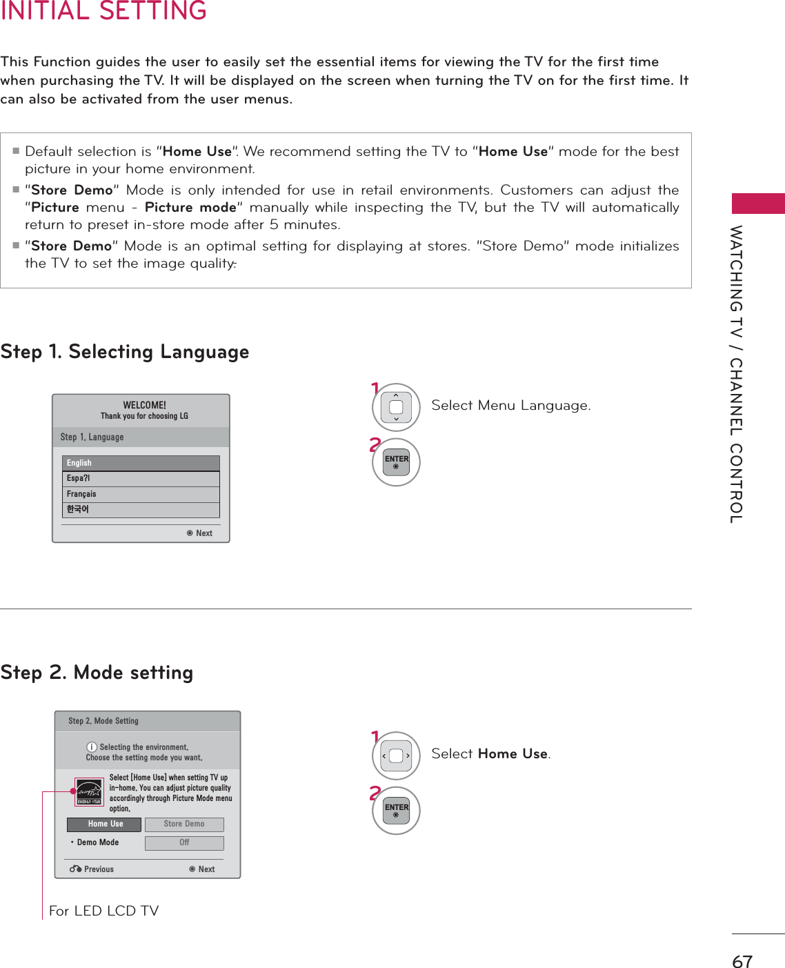 67WATCHING TV / CHANNEL CONTROLStep 1. Selecting LanguageStep 2. Mode settingINITIAL SETTINGThis Function guides the user to easily set the essential items for viewing the TV for the first time when purchasing the TV. It will be displayed on the screen when turning the TV on for the first time. It can also be activated from the user menus.ᯫ Default selection is “Home Use”. We recommend setting the TV to “Home Use” mode for the best picture in your home environment.ᯫ “Store Demo” Mode is only intended for use in retail environments. Customers can adjust the “Picture menu - Picture mode” manually while inspecting the TV, but the TV will automatically return to preset in-store mode after 5 minutes.ᯫ “Store Demo” Mode is an optimal setting for displaying at stores. “Store Demo” mode initializes the TV to set the image quality.1Select Menu Language.2ENTER1Select Home Use.2ENTER6WHS0RGH6HWWLQJ6HOHFWLQJWKHHQYLURQPHQW&amp;KRRVHWKHVHWWLQJPRGH\RXZDQW6HOHFW&gt;+RPH8VH@ZKHQVHWWLQJ79XSLQKRPH&lt;RXFDQDGMXVWSLFWXUHTXDOLW\DFFRUGLQJO\WKURXJK3LFWXUH0RGHPHQXRSWLRQᰙ3UHYLRXV ᯙ1H[W:(/&amp;20(7KDQN\RXIRUFKRRVLQJ/*ᯙ1H[W6WHS/DQJXDJH(QJOLVK(VSD&quot;O)UDQ«DLV䭢⍴㮻L+RPH8VH 6WRUH&apos;HPRؒ &apos;HPR0RGH 2IIFor LED LCD TV