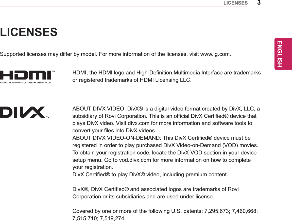 ENGLISH3LICENSESLICENSESSupported licenses may differ by model. For more information of the licenses, visit www.lg.com.HDMI, the HDMI logo and High-Definition Multimedia Interface are trademarks or registered trademarks of HDMI Licensing LLC.ABOUT DIVX VIDEO: DivX® is a digital video format created by DivX, LLC, a subsidiary of Rovi Corporation. This is an official DivX Certified® device that plays DivX video. Visit divx.com for more information and software tools to convert your files into DivX videos.ABOUT DIVX VIDEO-ON-DEMAND: This DivX Certified® device must be registered in order to play purchased DivX Video-on-Demand (VOD) movies. To obtain your registration code, locate the DivX VOD section in your device setup menu. Go to vod.divx.com for more information on how to complete your registration.DivX Certified® to play DivX® video, including premium content.DivX®, DivX Certified® and associated logos are trademarks of Rovi Corporation or its subsidiaries and are used under license.Covered by one or more of the following U.S. patents: 7,295,673; 7,460,668; 7,515,710; 7,519,274