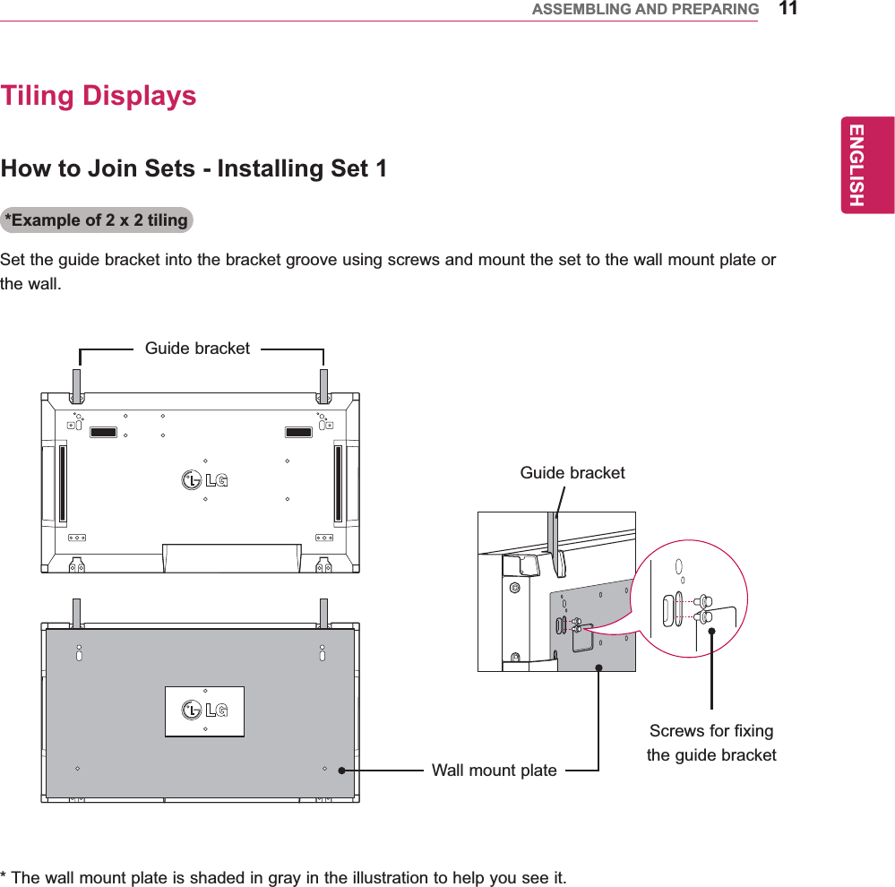 11ENGENGLISHASSEMBLING AND PREPARINGHow to Join Sets - Installing Set 1Tiling Displays*Example of 2 x 2 tilingSet the guide bracket into the bracket groove using screws and mount the set to the wall mount plate or the wall.* The wall mount plate is shaded in gray in the illustration to help you see it.Guide bracketGuide bracketWall mount plateScrews for fixing the guide bracket