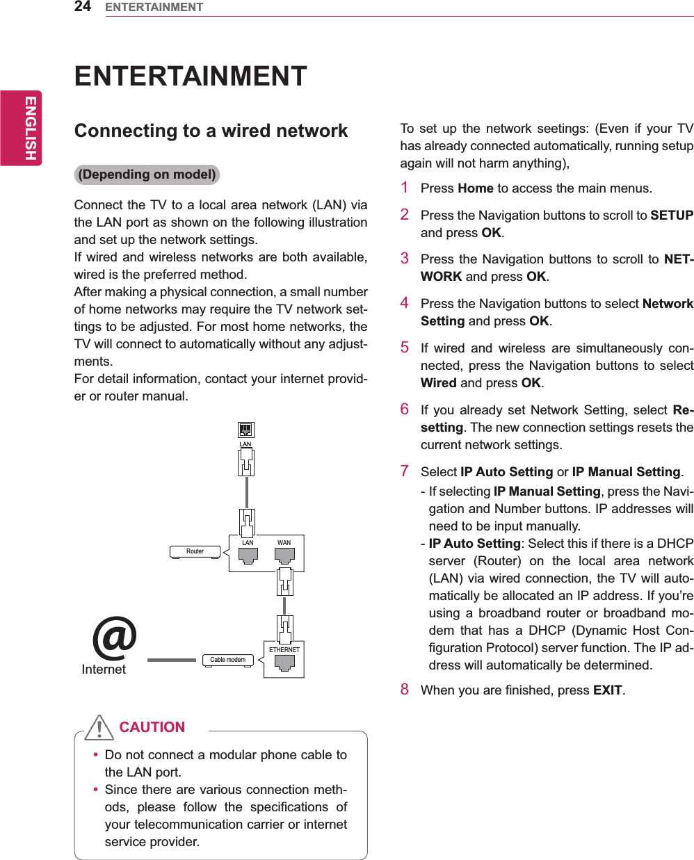 24ENGENGLISHENTERTAINMENTENTERTAINMENTConnecting to a wired network(Depending on model)Connect the TV to a local area network (LAN) via the LAN port as shown on the following illustration and set up the network settings.If wired and wireless networks are both available, wired is the preferred method.After making a physical connection, a small number of home networks may require the TV network set-tings to be adjusted. For most home networks, the TV will connect to automatically without any adjust-ments.For detail information, contact your internet provid-er or router manual.y Do not connect a modular phone cable to the LAN port.y Since there are various connection meth-ods, please follow the specifications of your telecommunication carrier or internet service provider.CAUTIONTo set up the network seetings: (Even if your TV has already connected automatically, running setup again will not harm anything),1 Press Home to access the main menus.2  Press the Navigation buttons to scroll to SETUP and press OK.3  Press the Navigation buttons to scroll to NET-WORK and press OK.4  Press the Navigation buttons to select Network Setting and press OK.5  If wired and wireless are simultaneously con-nected, press the Navigation buttons to select Wired and press OK.6  If you already set Network Setting, select Re-setting. The new connection settings resets the current network settings. 7 Select IP Auto Setting or IP Manual Setting.- If selecting IP Manual Setting, press the Navi-gation and Number buttons. IP addresses will need to be input manually.- IP Auto Setting: Select this if there is a DHCP server (Router) on the local area network (LAN) via wired connection, the TV will auto-matically be allocated an IP address. If you’re using a broadband router or broadband mo-dem that has a DHCP (Dynamic Host Con-figuration Protocol) server function. The IP ad-dress will automatically be determined.8  When you are finished, press EXIT.LANRouterLAN WANCable modemETHERNET@InternetInternet