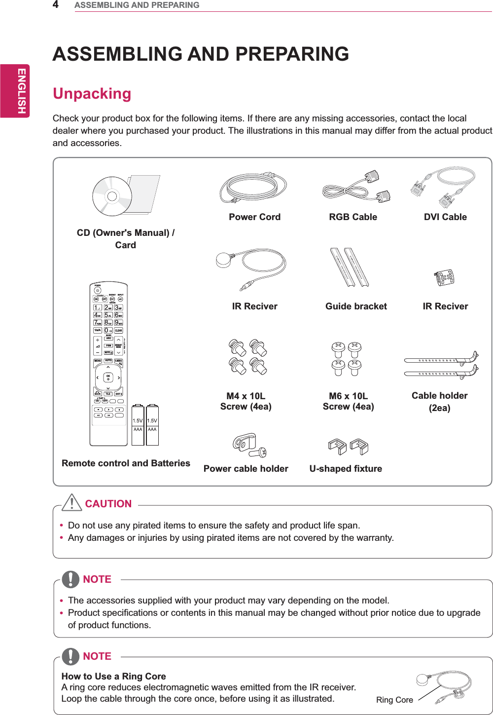 4ENGENGLISHASSEMBLING AND PREPARINGASSEMBLING AND PREPARINGUnpackingCheck your product box for the following items. If there are any missing accessories, contact the local dealer where you purchased your product. The illustrations in this manual may differ from the actual product and accessories.y Do not use any pirated items to ensure the safety and product life span.y Any damages or injuries by using pirated items are not covered by the warranty. y The accessories supplied with your product may vary depending on the model.y Product specifications or contents in this manual may be changed without prior notice due to upgrade of product functions.CAUTIONNOTENOTEPAGEINPUTENERGYSAVINGMARKARCONOFF. , !ABCDEFGHIJKLMNOPQRSTUV1/a/A- * #WXYZCLEARMONITORPSMAUTOMUTEBRIGHTNESSMENUPOWEROKS.MENUIDBACK TILEON OFFEXITRemote control and BatteriesPower Cord DVI CableIR Reciver Guide bracketM4 x 10L Screw (4ea)Power cable holder U-shaped fixtureM6 x 10L Screw (4ea)IR ReciverCable holder(2ea)CD (Owner&apos;s Manual) /CardRGB CableHow to Use a Ring CoreA ring core reduces electromagnetic waves emitted from the IR receiver.Loop the cable through the core once, before using it as illustrated. Ring Core
