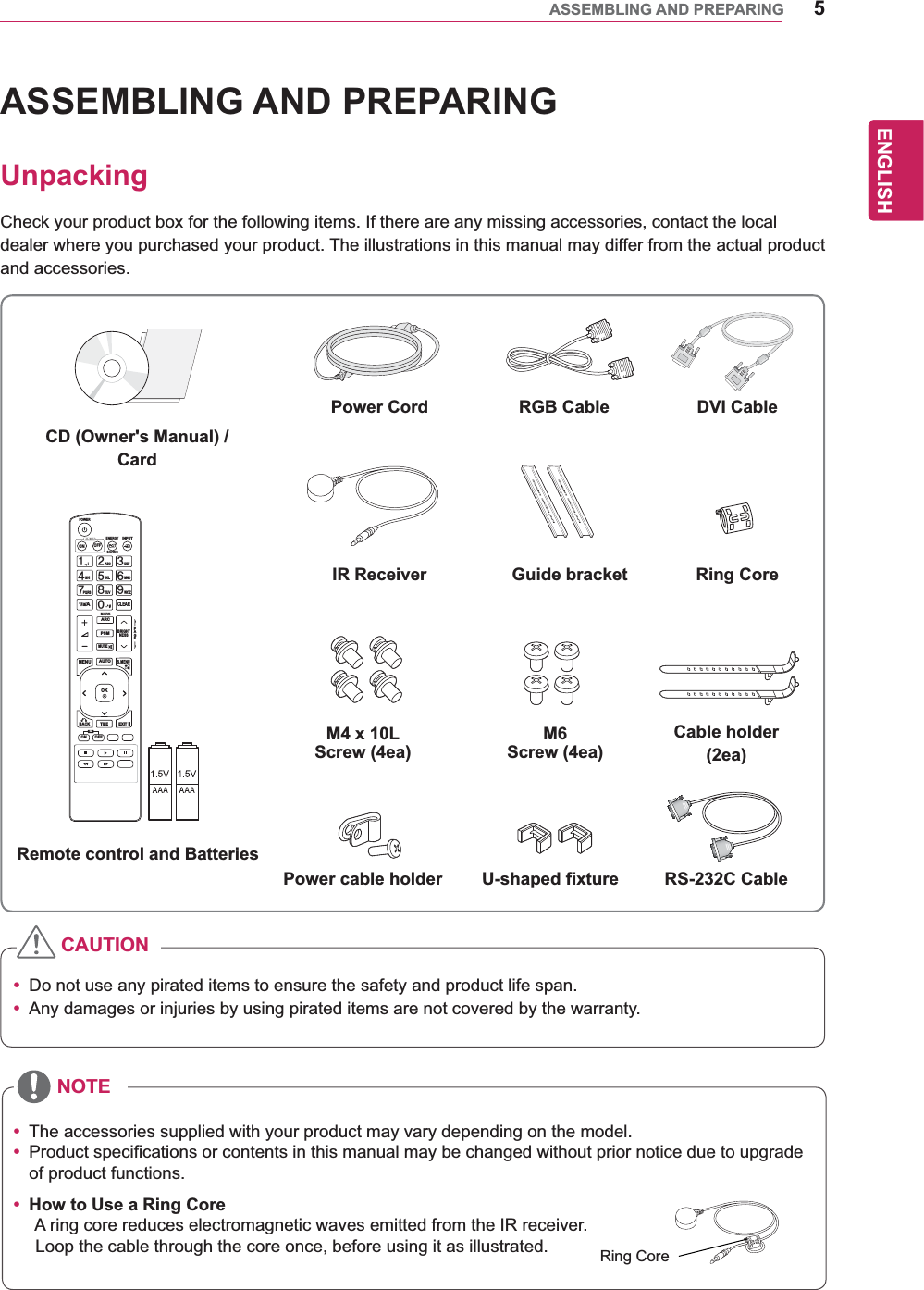 5ENGENGLISHASSEMBLING AND PREPARINGASSEMBLING AND PREPARINGUnpackingCheck your product box for the following items. If there are any missing accessories, contact the local dealer where you purchased your product. The illustrations in this manual may differ from the actual product and accessories.y Do not use any pirated items to ensure the safety and product life span.y Any damages or injuries by using pirated items are not covered by the warranty. y The accessories supplied with your product may vary depending on the model.y Product specifications or contents in this manual may be changed without prior notice due to upgrade of product functions.y How to Use a Ring Core       A ring core reduces electromagnetic waves emitted from the IR receiver.       Loop the cable through the core once, before using it as illustrated.CAUTIONNOTEPAGEINPUTENERGYSAVINGMARKARCONOFF. , !ABCDEFGHIJKLMNOPQRSTUV1/a/A- * #WXYZCLEARMONITORPSMAUTOMUTEBRIGHTNESSMENUPOWEROKS.MENUIDBACK TILEON OFFEXITRemote control and BatteriesPower Cord DVI CableIR Receiver Guide bracketM4 x 10L Screw (4ea)Power cable holder U-shaped fixture RS-232C CableM6 Screw (4ea)Ring CoreCable holder(2ea)CD (Owner&apos;s Manual) /CardRGB CableRing Core