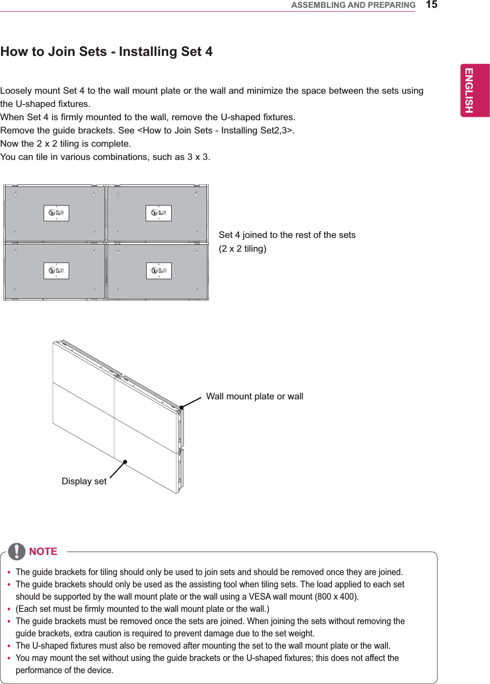 15ENGENGLISHASSEMBLING AND PREPARINGSet 4 joined to the rest of the sets(2 x 2 tiling)Wall mount plate or wallDisplay setLoosely mount Set 4 to the wall mount plate or the wall and minimize the space between the sets using the U-shaped fixtures. When Set 4 is firmly mounted to the wall, remove the U-shaped fixtures.Remove the guide brackets. See &lt;How to Join Sets - Installing Set2,3&gt;.Now the 2 x 2 tiling is complete.You can tile in various combinations, such as 3 x 3.How to Join Sets - Installing Set 4y The guide brackets for tiling should only be used to join sets and should be removed once they are joined.y The guide brackets should only be used as the assisting tool when tiling sets. The load applied to each set should be supported by the wall mount plate or the wall using a VESA wall mount (800 x 400).y (Each set must be firmly mounted to the wall mount plate or the wall.)y The guide brackets must be removed once the sets are joined. When joining the sets without removing the guide brackets, extra caution is required to prevent damage due to the set weight.y The U-shaped fixtures must also be removed after mounting the set to the wall mount plate or the wall.y performance of the device.NOTE