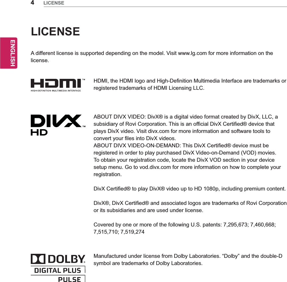 4ENGENGLISHLICENSELICENSEA different license is supported depending on the model. Visit www.lg.com for more information on the license.Manufactured under license from Dolby Laboratories. “Dolby” and the double-D symbol are trademarks of Dolby Laboratories.HDMI, the HDMI logo and High-Definition Multimedia Interface are trademarks or registered trademarks of HDMI Licensing LLC.ABOUT DIVX VIDEO: DivX® is a digital video format created by DivX, LLC, a subsidiary of Rovi Corporation. This is an official DivX Certified® device that plays DivX video. Visit divx.com for more information and software tools to convert your files into DivX videos.ABOUT DIVX VIDEO-ON-DEMAND: This DivX Certified® device must be registered in order to play purchased DivX Video-on-Demand (VOD) movies. To obtain your registration code, locate the DivX VOD section in your device setup menu. Go to vod.divx.com for more information on how to complete your registration.DivX Certified® to play DivX® video up to HD 1080p, including premium content.DivX®, DivX Certified® and associated logos are trademarks of Rovi Corporation or its subsidiaries and are used under license.Covered by one or more of the following U.S. patents: 7,295,673; 7,460,668; 7,515,710; 7,519,274