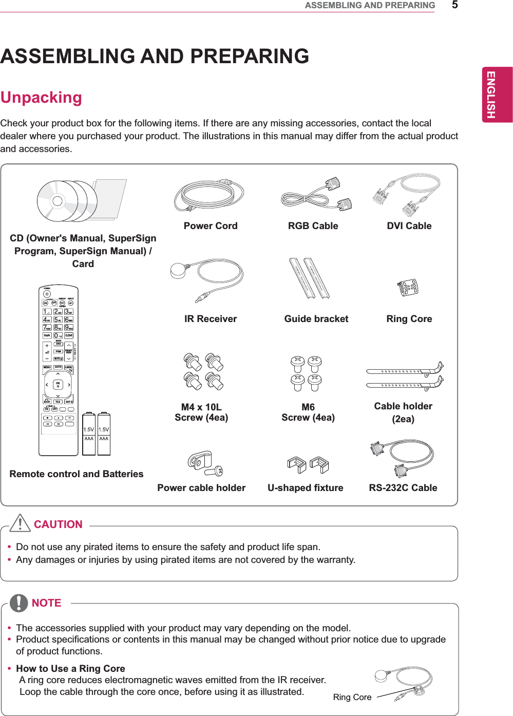 5ENGENGLISHASSEMBLING AND PREPARINGASSEMBLING AND PREPARINGUnpackingCheck your product box for the following items. If there are any missing accessories, contact the local dealer where you purchased your product. The illustrations in this manual may differ from the actual product and accessories.y Do not use any pirated items to ensure the safety and product life span.y Any damages or injuries by using pirated items are not covered by the warranty. y The accessories supplied with your product may vary depending on the model.y Product specifications or contents in this manual may be changed without prior notice due to upgrade of product functions.y How to Use a Ring Core       A ring core reduces electromagnetic waves emitted from the IR receiver.       Loop the cable through the core once, before using it as illustrated.CAUTIONNOTEPAGEINPUTENERGYSAVINGMARKARCONOFF. , !ABCDEFGHIJKLMNOPQRSTUV1/a/A- * #WXYZCLEARMONITORPSMAUTOMUTEBRIGHTNESSMENUPOWEROKS.MENUIDBACK TILEON OFFEXITRemote control and BatteriesPower Cord DVI CableIR Receiver Guide bracketM4 x 10L Screw (4ea)Power cable holder U-shaped fixture RS-232C CableM6 Screw (4ea)Ring CoreCable holder(2ea)RGB CableRing CoreCD (Owner&apos;s Manual, SuperSign Program, SuperSign Manual) /Card