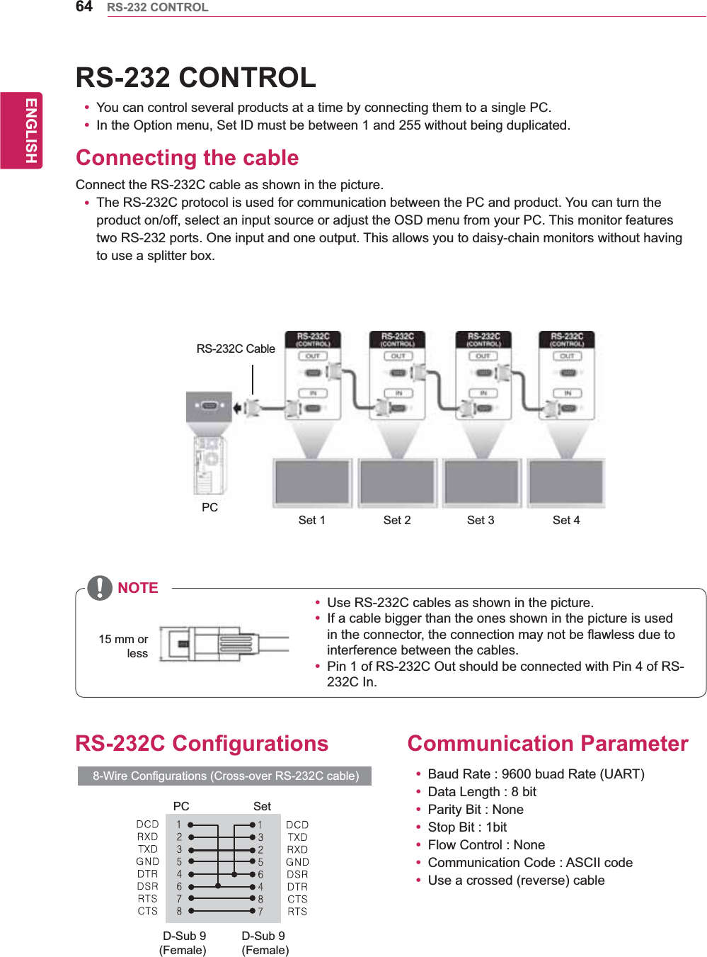 64ENGENGLISHRS-232 CONTROLRS-232 CONTROLy You can control several products at a time by connecting them to a single PC.y In the Option menu, Set ID must be between 1 and 255 without being duplicated.Connecting the cableConnect the RS-232C cable as shown in the picture.y The RS-232C protocol is used for communication between the PC and product. You can turn the product on/off, select an input source or adjust the OSD menu from your PC. This monitor features two RS-232 ports. One input and one output. This allows you to daisy-chain monitors without having to use a splitter box.Set 1  Set 2  Set 3 Set 4 PCRS-232C CableNOTE15 mm or lessCommunication Parametery Baud Rate : 9600 buad Rate (UART)y Data Length : 8 bity Parity Bit : Noney Stop Bit : 1bity Flow Control : Noney Communication Code : ASCII codey Use a crossed (reverse) cableRS-232C Configurations8-Wire Configurations (Cross-over RS-232C cable)y Use RS-232C cables as shown in the picture.y If a cable bigger than the ones shown in the picture is used in the connector, the connection may not be flawless due to interference between the cables.y Pin 1 of RS-232C Out should be connected with Pin 4 of RS-232C In.PC SetD-Sub 9 (Female)D-Sub 9(Female)