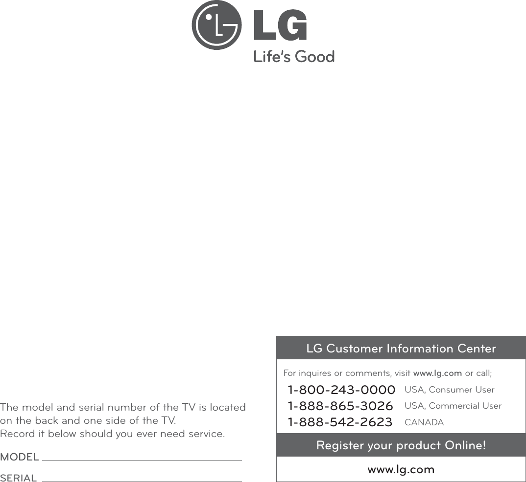 The model and serial number of the TV is located on the back and one side of the TV. Record it below should you ever need service.MODEL SERIAL LG Customer Information CenterFor inquires or comments, visit www.lg.com or call;1-800-243-0000 USA, Consumer User1-888-865-3026 USA, Commercial User1-888-542-2623 CANADARegister your product Online!www.lg.com