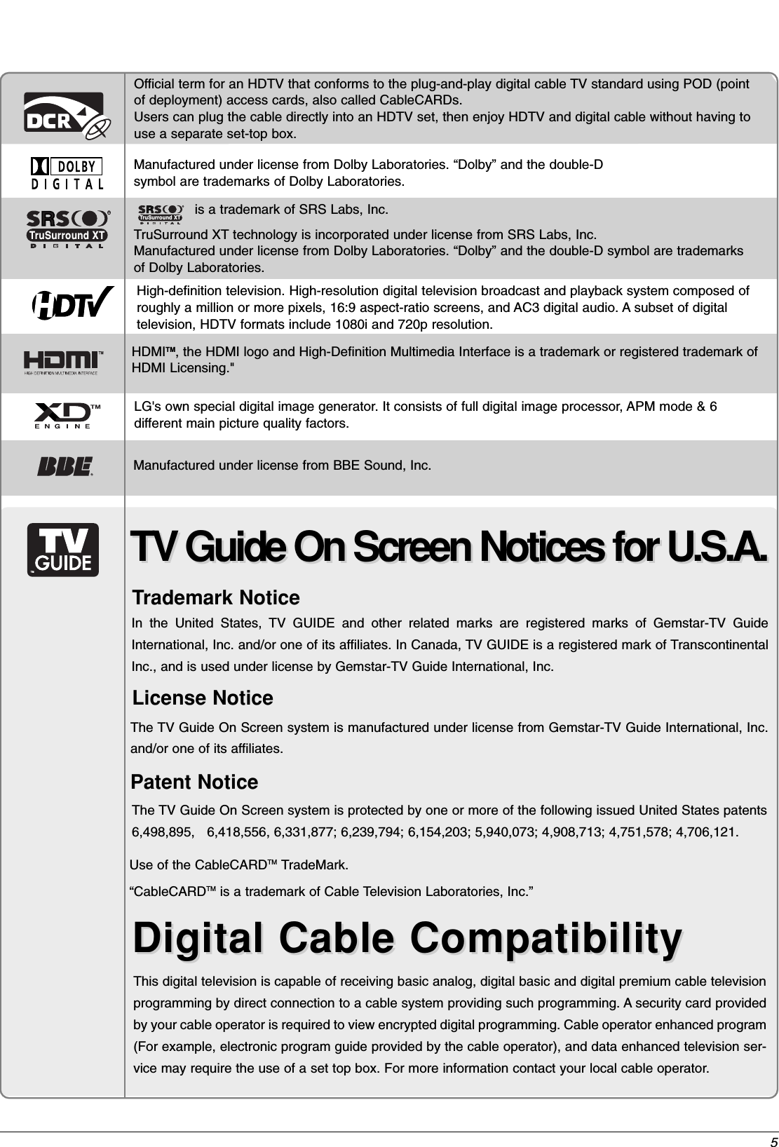 5TV Guide On Screen Notices for U.S.A.TV Guide On Screen Notices for U.S.A.Digital Cable CompatibilityDigital Cable CompatibilityThis digital television is capable of receiving basic analog, digital basic and digital premium cable televisionprogramming by direct connection to a cable system providing such programming. A security card providedby your cable operator is required to view encrypted digital programming. Cable operator enhanced program(For example, electronic program guide provided by the cable operator), and data enhanced television ser-vice may require the use of a set top box. For more information contact your local cable operator.Official term for an HDTV that conforms to the plug-and-play digital cable TV standard using POD (pointof deployment) access cards, also called CableCARDs.Users can plug the cable directly into an HDTV set, then enjoy HDTV and digital cable without having touse a separate set-top box.Manufactured under license from Dolby Laboratories. “Dolby” and the double-Dsymbol are trademarks of Dolby Laboratories. is a trademark of SRS Labs, Inc.TruSurround XT technology is incorporated under license from SRS Labs, Inc.Manufactured under license from Dolby Laboratories. “Dolby” and the double-D symbol are trademarks of Dolby Laboratories. RTruSurround XTTMHDMITM, the HDMI logo and High-Definition Multimedia Interface is a trademark or registered trademark ofHDMI Licensing.&quot;High-definition television. High-resolution digital television broadcast and playback system composed ofroughly a million or more pixels, 16:9 aspect-ratio screens, and AC3 digital audio. A subset of digital television, HDTV formats include 1080i and 720p resolution.LG&apos;s own special digital image generator. It consists of full digital image processor, APM mode &amp; 6 different main picture quality factors.RTruSurround XTIn the United States, TV GUIDE and other related marks are registered marks of Gemstar-TV GuideInternational, Inc. and/or one of its affiliates. In Canada, TV GUIDE is a registered mark of TranscontinentalInc., and is used under license by Gemstar-TV Guide International, Inc.The TV Guide On Screen system is protected by one or more of the following issued United States patents6,498,895,   6,418,556, 6,331,877; 6,239,794; 6,154,203; 5,940,073; 4,908,713; 4,751,578; 4,706,121.The TV Guide On Screen system is manufactured under license from Gemstar-TV Guide International, Inc.and/or one of its affiliates.Use of the CableCARDTM  TradeMark.“CableCARDTM  is a trademark of Cable Television Laboratories, Inc.”Trademark NoticeLicense NoticePatent NoticeManufactured under license from BBE Sound, Inc.