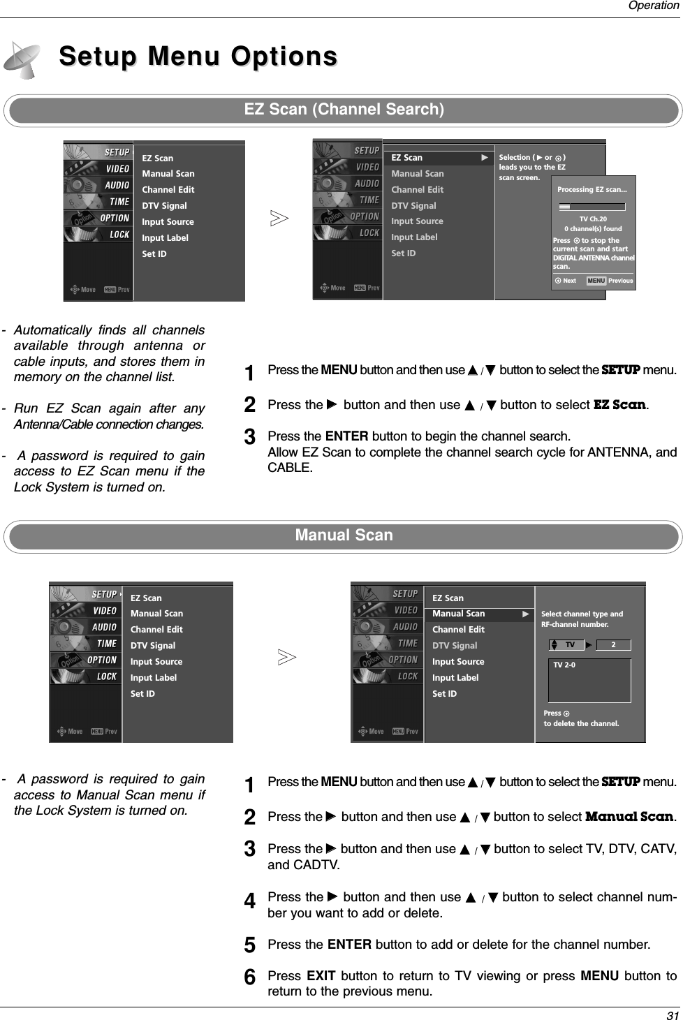 31OperationEZ Scan (Channel Search)Setup Menu OptionsSetup Menu OptionsPress the MENU button and then use DD  / EEbutton to select the SETUP menu.Press the GGbutton and then use DD  / EEbutton to select EZ Scan.Press the ENTER button to begin the channel search.Allow EZ Scan to complete the channel search cycle for ANTENNA, andCABLE.123Manual Scan-  A password is required to gainaccess to Manual Scan menu ifthe Lock System is turned on.Press the MENU button and then use DD  / EEbutton to select the SETUP menu.Press the GGbutton and then use DD  / EEbutton to select Manual Scan.Press the GGbutton and then use DD  / EEbutton to select TV, DTV, CATV,and CADTV.Press the GGbutton and then use DD  / EEbutton to select channel num-ber you want to add or delete.Press the ENTER button to add or delete for the channel number.Press  EXIT button to return to TV viewing or press MENU button toreturn to the previous menu.123456- Automatically finds all channelsavailable through antenna orcable inputs, and stores them inmemory on the channel list.- Run EZ Scan again after anyAntenna/Cable connection changes.-  A password is required to gainaccess to EZ Scan menu if theLock System is turned on.EZ Scan GManual ScanChannel EditDTV SignalInput SourceInput LabelSet IDSelection ( Gor     ) leads you to the EZ  scan screen.EZ ScanManual ScanChannel EditDTV SignalInput SourceInput LabelSet IDProcessing EZ scan...TV Ch.200 channel(s) foundPress     to stop thecurrent scan and startDIGITAL ANTENNA channelscan.MENU  PreviousNextEZ ScanManual ScanChannel EditDTV SignalInput SourceInput LabelSet IDEZ ScanManual Scan GChannel EditDTV SignalInput SourceInput LabelSet IDSelect channel type and RF-channel number.TV  GG2Press      to delete the channel.TV 2-0DDEE