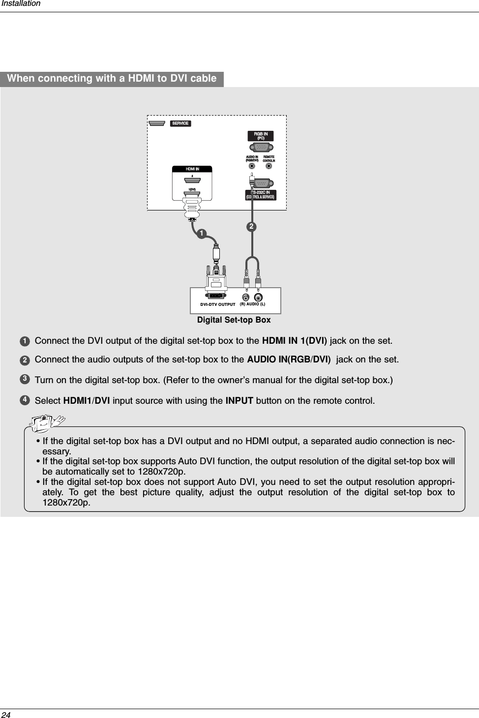 24InstallationWhen connecting with a HDMI to DVI cable1234Connect the DVI output of the digital set-top box to the HDMI IN 1(DVI) jack on the set.Connect the audio outputs of the set-top box to the AUDIO IN(RGB/DVI) jack on the set.Turn on the digital set-top box. (Refer to the owner’s manual for the digital set-top box.) Select HDMI1/DVI input source with using the INPUT button on the remote control.RGB IN(R) AUDIO (L)DVI-DTV OUTPUTREMOTECONTROL INRS-232C IN(CONTROL &amp; SERVICE)RGB IN(PC)AUDIO IN(RGB/DVI)REMOTEREMOTECONTROL INCONTROL INRS-232C INRS-232C IN(CONTROL(CONTROL &amp; SER &amp; SERVICE)VICE)RGB INRGB IN(PC)(PC)AUDIO INAUDIO IN(RGB/DVI)(RGB/DVI)REMOTECONTROL INRS-232C IN(CONTROL &amp; SERVICE)RGB IN(PC)AUDIO IN(RGB/DVI)VIDEOAUDIOVIDEOAUDIO(            )S-VIDEOAV IN 1AV OUTCOMPONENT INDIGITAL AUDIO OUTOPTICALSERVICESERVICESERVICEHDMI IN 1(DVI)2HDMI IN HDMI IN 1(DVI)1(DVI)2Digital Set-top Box12• If the digital set-top box has a DVI output and no HDMI output, a separated audio connection is nec-essary.•If the digital set-top box supports Auto DVI function, the output resolution of the digital set-top box willbe automatically set to 1280x720p.•If the digital set-top box does not support Auto DVI, you need to set the output resolution appropri-ately. To get the best picture quality, adjust the output resolution of the digital set-top box to1280x720p.