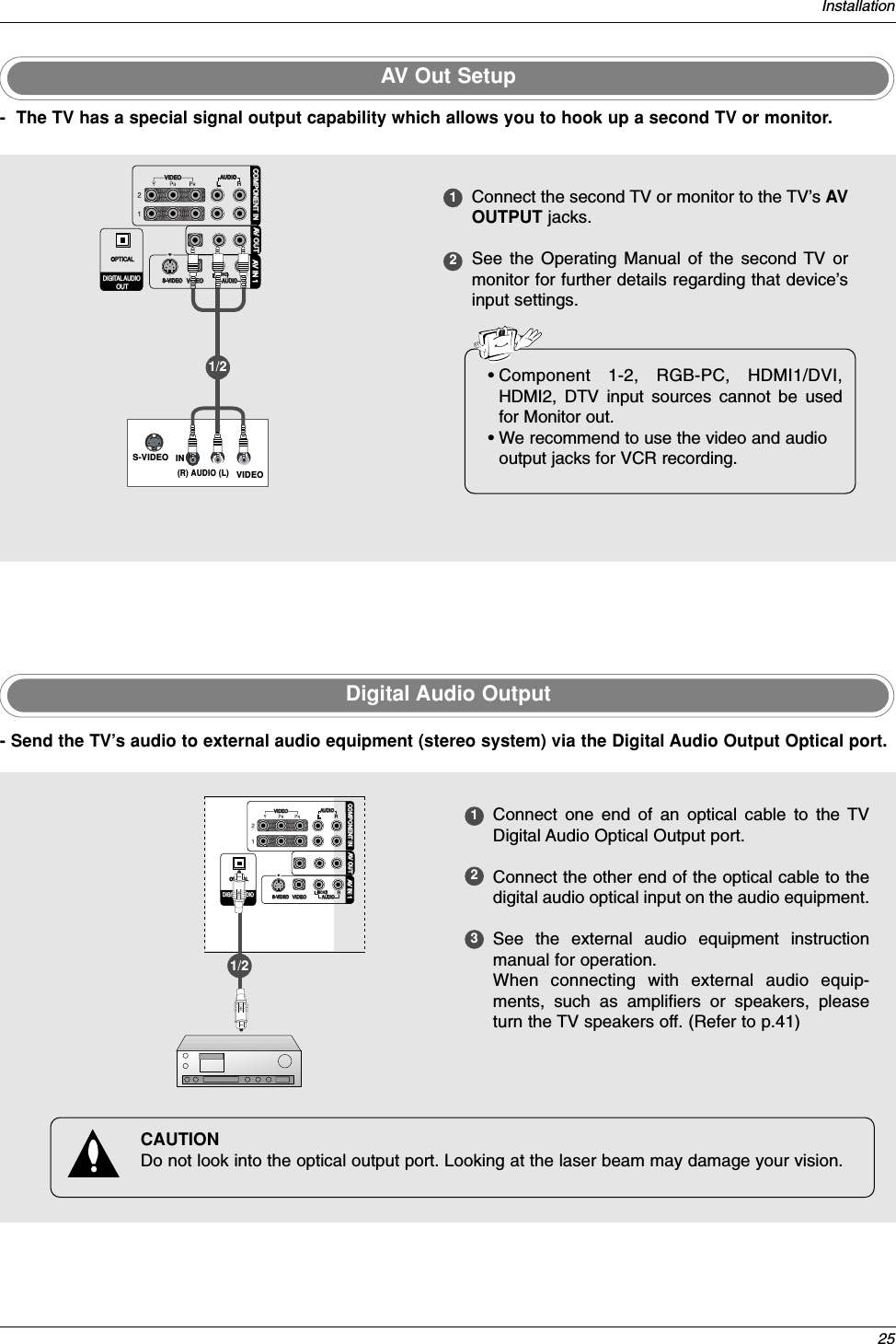 25InstallationDigital Audio Output123Connect one end of an optical cable to the TVDigital Audio Optical Output port.Connect the other end of the optical cable to thedigital audio optical input on the audio equipment.See the external audio equipment instructionmanual for operation. When connecting with external audio equip-ments, such as amplifiers or speakers, pleaseturn the TV speakers off. (Refer to p.41)VIDEOVIDEOAUDIOAUDIOVIDEOVIDEOAUDIOAUDIOMONO(                        )S-VIDEOS-VIDEOAV IN 1V IN 1AV OUTV OUTCOMPONENTCOMPONENT IN INDIGITDIGITALAL AUDIO AUDIO OUTOUTOPTICALPTICAL- Send the TV’s audio to external audio equipment (stereo system) via the Digital Audio Output Optical port.CAUTIONDo not look into the optical output port. Looking at the laser beam may damage your vision.1/2AV Out Setup12Connect the second TV or monitor to the TV’s AVOUTPUT jacks. See the Operating Manual of the second TV ormonitor for further details regarding that device’sinput settings.S-VIDEO IN(R) AUDIO (L)VIDEOVIDEOVIDEOAUDIOVIDEOVIDEOAUDIOAUDIOMONO(                        )S-VIDEOS-VIDEOAV IN 1AV OUTV OUTCOMPONENTCOMPONENT IN INDIGITDIGITALAL AUDIO AUDIO OUTOUTOPTICALPTICAL- The TV has a special signal output capability which allows you to hook up a second TV or monitor.1/2 •Component 1-2, RGB-PC, HDMI1/DVI,HDMI2, DTV input sources cannot be usedfor Monitor out.• We recommend to use the video and audiooutput jacks for VCR recording.